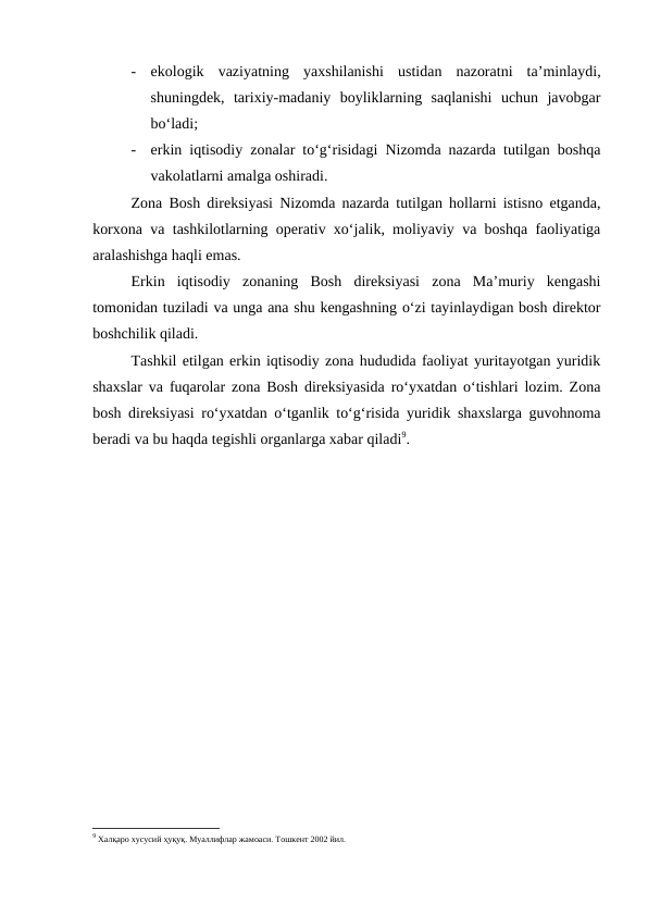 -
ekologik  vaziyatning  yaxshilanishi  ustidan  nazoratni  ta’minlaydi,
shuningdek,  tarixiy-madaniy  boyliklarning  saqlanishi  uchun  javobgar
bo‘ladi;
-
erkin iqtisodiy zonalar to‘g‘risidagi Nizomda nazarda tutilgan boshqa
vakolatlarni amalga oshiradi.
Zona Bosh direksiyasi Nizomda nazarda tutilgan hollarni istisno etganda,
korxona va tashkilotlarning operativ xo‘jalik, moliyaviy va boshqa faoliyatiga
aralashishga haqli emas.
Erkin  iqtisodiy  zonaning  Bosh  direksiyasi  zona  Ma’muriy  kengashi
tomonidan tuziladi va unga ana shu kengashning o‘zi tayinlaydigan bosh direktor
boshchilik qiladi.
Tashkil etilgan erkin iqtisodiy zona hududida faoliyat yuritayotgan yuridik
shaxslar va fuqarolar zona Bosh direksiyasida ro‘yxatdan o‘tishlari lozim. Zona
bosh direksiyasi ro‘yxatdan o‘tganlik to‘g‘risida yuridik shaxslarga guvohnoma
beradi va bu haqda tegishli organlarga xabar qiladi9. 
9 Халқаро хусусий ҳуқуқ. Муаллифлар жамоаси. Тошкент 2002 йил.
