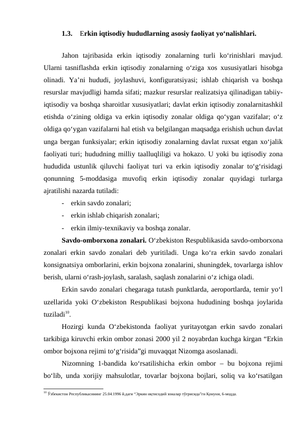 1.3.
Erkin iqtisodiy hududlarning asosiy faoliyat yo‘nalishlari. 
Jahon  tajribasida  erkin  iqtisodiy  zonalarning  turli  ko‘rinishlari  mavjud.
Ularni tasniflashda erkin iqtisodiy zonalarning o‘ziga xos xususiyatlari hisobga
olinadi. Ya’ni hududi, joylashuvi, konfiguratsiyasi; ishlab chiqarish va boshqa
resurslar mavjudligi hamda sifati; mazkur resurslar realizatsiya qilinadigan tabiiy-
iqtisodiy va boshqa sharoitlar xususiyatlari; davlat erkin iqtisodiy zonalarnitashkil
etishda o‘zining oldiga va erkin iqtisodiy zonalar oldiga qo‘ygan vazifalar; o‘z
oldiga qo‘ygan vazifalarni hal etish va belgilangan maqsadga erishish uchun davlat
unga bergan funksiyalar; erkin iqtisodiy zonalarning davlat ruxsat etgan xo‘jalik
faoliyati turi; hududning milliy taalluqliligi va hokazo. U yoki bu iqtisodiy zona
hududida ustunlik qiluvchi faoliyat turi va erkin iqtisodiy zonalar to‘g‘risidagi
qonunning  5-moddasiga  muvofiq  erkin  iqtisodiy  zonalar  quyidagi  turlarga
ajratilishi nazarda tutiladi:
-
erkin savdo zonalari;
-
erkin ishlab chiqarish zonalari;
-
erkin ilmiy-texnikaviy va boshqa zonalar.
Savdo-omborxona zonalari. O‘zbekiston Respublikasida savdo-omborxona
zonalari erkin savdo zonalari deb yuritiladi. Unga ko‘ra erkin savdo zonalari
konsignatsiya omborlarini, erkin bojxona zonalarini, shuningdek, tovarlarga ishlov
berish, ularni o‘rash-joylash, saralash, saqlash zonalarini o‘z ichiga oladi.
Erkin savdo zonalari chegaraga tutash punktlarda, aeroportlarda, temir yo‘l
uzellarida yoki O‘zbekiston Respublikasi bojxona hududining boshqa joylarida
tuziladi10.
Hozirgi  kunda O‘zbekistonda  faoliyat  yuritayotgan erkin savdo zonalari
tarkibiga kiruvchi erkin ombor zonasi 2000 yil 2 noyabrdan kuchga kirgan “Erkin
ombor bojxona rejimi to‘g‘risida”gi muvaqqat Nizomga asoslanadi.
Nizomning 1-bandida ko‘rsatilishicha  erkin ombor  – bu bojxona  rejimi
bo‘lib, unda xorijiy mahsulotlar, tovarlar bojxona bojlari, soliq va ko‘rsatilgan
10 Ўзбекистон Республикасининг 25.04.1996 й.даги “Эркин иқтисодий зоналар тўғрисида”ги Қонуни, 6-модда. 

