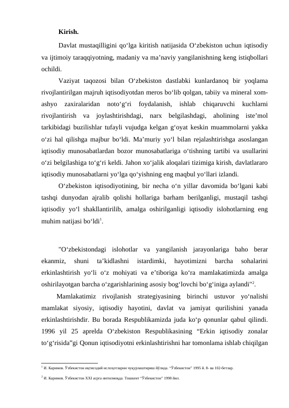 Kirish.
Davlat mustaqilligini qo‘lga kiritish natijasida O‘zbekiston uchun iqtisodiy
va ijtimoiy taraqqiyotning, madaniy va ma’naviy yangilanishning keng istiqbollari
ochildi.
Vaziyat  taqozosi  bilan  O‘zbekiston  dastlabki  kunlardanoq  bir  yoqlama
rivojlantirilgan majruh iqtisodiyotdan meros bo‘lib qolgan, tabiiy va mineral xom-
ashyo  zaxiralaridan  noto‘g‘ri  foydalanish,  ishlab  chiqaruvchi  kuchlarni
rivojlantirish  va  joylashtirishdagi,  narx  belgilashdagi,  aholining  iste’mol
tarkibidagi buzilishlar tufayli vujudga kelgan g‘oyat keskin muammolarni yakka
o‘zi hal qilishga majbur bo‘ldi. Ma’muriy yo‘l bilan rejalashtirishga asoslangan
iqtisodiy munosabatlardan bozor munosabatlariga o‘tishning tartibi va usullarini
o‘zi belgilashiga to‘g‘ri keldi. Jahon xo‘jalik aloqalari tizimiga kirish, davlatlararo
iqtisodiy munosabatlarni yo‘lga qo‘yishning eng maqbul yo‘llari izlandi.
O‘zbekiston iqtisodiyotining, bir necha o‘n yillar davomida bo‘lgani kabi
tashqi  dunyodan  ajralib  qolishi  hollariga  barham  berilganligi,  mustaqil  tashqi
iqtisodiy yo‘l shakllantirilib, amalga oshirilganligi iqtisodiy islohotlarning eng
muhim natijasi bo‘ldi1.  
"O‘zbekistondagi  islohotlar  va  yangilanish  jarayonlariga  baho  berar
ekanmiz,  shuni  ta’kidlashni  istardimki,  hayotimizni  barcha  sohalarini
erkinlashtirish  yo‘li  o‘z  mohiyati  va  e’tiboriga  ko‘ra  mamlakatimizda amalga
oshirilayotgan barcha o‘zgarishlarining asosiy bog‘lovchi bo‘g‘iniga aylandi"2. 
Mamlakatimiz  rivojlanish  strategiyasining  birinchi  ustuvor  yo‘nalishi
mamlakat  siyosiy,  iqtisodiy  hayotini,  davlat  va  jamiyat  qurilishini  yanada
erkinlashtirishdir. Bu borada Respublikamizda juda ko‘p qonunlar qabul qilindi.
1996  yil  25  aprelda  O‘zbekiston  Respublikasining  “Erkin  iqtisodiy  zonalar
to‘g‘risida”gi Qonun iqtisodiyotni erkinlashtirishni har tomonlama ishlab chiqilgan
1 И. Каримов. Ўзбекистон иқтисодий ислоҳотларни чуқурлаштириш йўлида. “Ўзбекистон” 1995 й. 8- ва 102-бетлар.
 
2 И. Каримов. Ўзбекистон XXI асрга интилмоқда. Тошкент “Ўзбекистон” 1998 йил.
