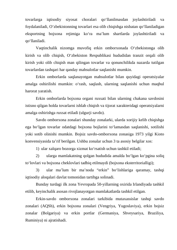 tovarlarga  iqtisodiy  siyosat  choralari  qo‘llanilmasdan  joylashtiriladi  va
foydalaniladi, O‘zbekistonning tovarlari esa olib chiqishga nisbatan qo‘llaniladigan
eksportning  bojxona  rejimiga  ko‘ra  ma’lum  shartlarda  joylashtiriladi  va
qo‘llaniladi.
Vaqtinchalik  nizomga  muvofiq  erkin  omborxonada  O‘zbekistonga  olib
kirish va olib chiqish, O‘zbekiston Respublikasi  hududidan tranzit orqali olib
kirish yoki olib chiqish man qilingan tovarlar va qonunchilikda nazarda tutilgan
tovarlardan tashqari har qanday mahsulotlar saqlanishi mumkin. 
Erkin omborlarda saqlanayotgan mahsulotlar bilan quyidagi operatsiyalar
amalga oshirilishi mumkin: o‘rash, saqlash, ularning saqlanishi uchun maqbul
harorat yaratish.
Erkin omborlarda bojxona organi ruxsati bilan ularning chakana savdosini
istisno qilgan holda tovarlarni ishlab chiqish va tijorat xarakteridagi operatsiyalarni
amalga oshirishga ruxsat etiladi (ulgurji savdo).
Savdo omborxona zonalari shunday zonalarki, ularda xorijiy kelib chiqishga
ega bo‘lgan tovarlar odatdagi bojxona bojlarini to‘lamasdan saqlanishi, sotilishi
yoki sotib olinishi mumkin. Bojsiz savdo-omborxona zonasiga 1973 yilgi Kioto
konvensiyasida ta’rif berilgan. Ushbu zonalar uchun 3 ta asosiy belgilar xos:
1) ular xalqaro bozorga xizmat ko‘rsatish uchun tashkil etiladi;
2)
ularga mamlakatning qolgan hududida amalda bo‘lgan ko‘pgina soliq
to‘lovlari va bojxona cheklovlari tadbiq etilmaydi (bojxona eksterritorialligi);
3)
ular  ma’lum  bir  ma’noda  “erkin”  bo‘lishlariga  qaramay,  tashqi
iqtisodiy aloqalari davlat tomonidan tartibga solinadi.
Bunday turdagi ilk zona Yevropada 50-yillarning oxirida Irlandiyada tashkil
etilib, keyinchalik asosan rivojlanayotgan mamlakatlarda tashkil etilgan.
Erkin-savdo  omborxona  zonalari  tarkibida  mutaxassislar  tashqi  savdo
zonalari (AQSh), erkin bojxona zonalari (Vengriya, Yugoslaviya), erkin bojsiz
zonalar  (Bolgariya)  va  erkin  portlar  (Germaniya,  Shveysariya,  Braziliya,
Ruminiya) ni ajratishadi.
