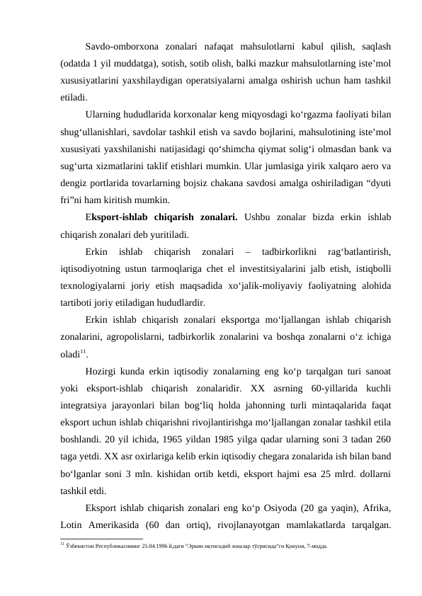 Savdo-omborxona  zonalari  nafaqat  mahsulotlarni  kabul  qilish,  saqlash
(odatda 1 yil muddatga), sotish, sotib olish, balki mazkur mahsulotlarning iste’mol
xususiyatlarini yaxshilaydigan operatsiyalarni amalga oshirish uchun ham tashkil
etiladi.
Ularning hududlarida korxonalar keng miqyosdagi ko‘rgazma faoliyati bilan
shug‘ullanishlari, savdolar tashkil etish va savdo bojlarini, mahsulotining iste’mol
xususiyati yaxshilanishi natijasidagi qo‘shimcha qiymat solig‘i olmasdan bank va
sug‘urta xizmatlarini taklif etishlari mumkin. Ular jumlasiga yirik xalqaro aero va
dengiz portlarida tovarlarning bojsiz chakana savdosi amalga oshiriladigan “dyuti
fri”ni ham kiritish mumkin.
Eksport-ishlab  chiqarish  zonalari.  Ushbu  zonalar  bizda  erkin  ishlab
chiqarish zonalari deb yuritiladi.
Erkin  ishlab  chiqarish  zonalari  –  tadbirkorlikni  rag‘batlantirish,
iqtisodiyotning ustun tarmoqlariga chet el investitsiyalarini jalb etish, istiqbolli
texnologiyalarni  joriy  etish  maqsadida  xo‘jalik-moliyaviy  faoliyatning  alohida
tartiboti joriy etiladigan hududlardir.
Erkin ishlab  chiqarish  zonalari  eksportga  mo‘ljallangan ishlab  chiqarish
zonalarini, agropolislarni, tadbirkorlik zonalarini va boshqa zonalarni o‘z ichiga
oladi11.
Hozirgi kunda erkin iqtisodiy zonalarning eng ko‘p tarqalgan turi sanoat
yoki  eksport-ishlab  chiqarish  zonalaridir.  XX  asrning  60-yillarida  kuchli
integratsiya jarayonlari bilan bog‘liq holda jahonning turli mintaqalarida faqat
eksport uchun ishlab chiqarishni rivojlantirishga mo‘ljallangan zonalar tashkil etila
boshlandi. 20 yil ichida, 1965 yildan 1985 yilga qadar ularning soni 3 tadan 260
taga yetdi. XX asr oxirlariga kelib erkin iqtisodiy chegara zonalarida ish bilan band
bo‘lganlar soni 3 mln. kishidan ortib ketdi, eksport hajmi esa 25 mlrd. dollarni
tashkil etdi.
Eksport ishlab chiqarish zonalari eng ko‘p Osiyoda (20 ga yaqin), Afrika,
Lotin  Amerikasida  (60  dan  ortiq),  rivojlanayotgan  mamlakatlarda  tarqalgan.
11 Ўзбекистон Республикасининг 25.04.1996 й.даги “Эркин иқтисодий зоналар тўғрисида”ги Қонуни, 7-модда. 
