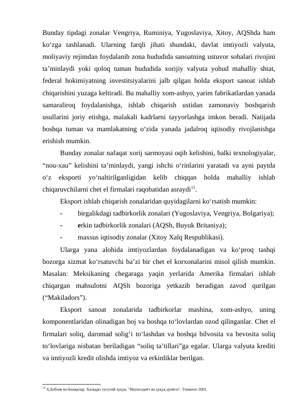 Bunday tipdagi zonalar Vengriya, Ruminiya, Yugoslaviya, Xitoy, AQShda ham
ko‘zga  tashlanadi.  Ularning  farqli  jihati  shundaki,  davlat  imtiyozli  valyuta,
moliyaviy rejimdan foydalanib zona hududida sanoatning ustuvor sohalari rivojini
ta’minlaydi yoki qoloq tuman hududida xorijiy valyuta yohud mahalliy shtat,
federal hokimiyatning investitsiyalarini jalb qilgan holda eksport sanoat ishlab
chiqarishini yuzaga keltiradi. Bu mahalliy xom-ashyo, yarim fabrikatlardan yanada
samaraliroq  foydalanishga,  ishlab  chiqarish  ustidan  zamonaviy  boshqarish
usullarini joriy etishga, malakali kadrlarni tayyorlashga imkon beradi. Natijada
boshqa tuman va mamlakatning o‘zida yanada jadalroq iqtisodiy rivojlanishga
erishish mumkin.
Bunday zonalar nafaqat xorij sarmoyasi oqib kelishini, balki texnologiyalar,
“nou-xau” kelishini ta’minlaydi, yangi ishchi o‘rinlarini yaratadi va ayni paytda
o‘z  eksporti  yo‘naltirilganligidan  kelib  chiqqan  holda  mahalliy  ishlab
chiqaruvchilarni chet el firmalari raqobatidan asraydi12.
Eksport ishlab chiqarish zonalaridan quyidagilarni ko‘rsatish mumkin:
-
birgalikdagi tadbirkorlik zonalari (Yugoslaviya, Vengriya, Bolgariya);
-
erkin tadbirkorlik zonalari (AQSh, Buyuk Britaniya);
-
maxsus iqtisodiy zonalar (Xitoy Xalq Respublikasi).
Ularga  yana  alohida  imtiyozlardan  foydalanadigan  va  ko‘proq  tashqi
bozorga xizmat ko‘rsatuvchi ba’zi bir chet el korxonalarini misol qilish mumkin.
Masalan:  Meksikaning  chegaraga  yaqin  yerlarida  Amerika  firmalari  ishlab
chiqargan  mahsulotni  AQSh  bozoriga  yetkazib  beradigan  zavod  qurilgan
(“Makiladors”).
Eksport  sanoat  zonalarida  tadbirkorlar  mashina,  xom-ashyo,  uning
komponentlaridan olinadigan boj va boshqa to‘lovlardan ozod qilinganlar. Chet el
firmalari soliq, daromad solig‘i to‘lashdan va boshqa bilvosita va bevosita soliq
to‘lovlariga nisbatan beriladigan “soliq ta’tillari”ga egalar. Ularga valyuta krediti
va imtiyozli kredit olishda imtiyoz va erkinliklar berilgan.
12 Ҳ.Бобоев ва бошқалар. Халқаро хусусий ҳуқуқ. “Иқтисодиёт ва ҳуқуқ дунёси”. Тошкент 2002.
