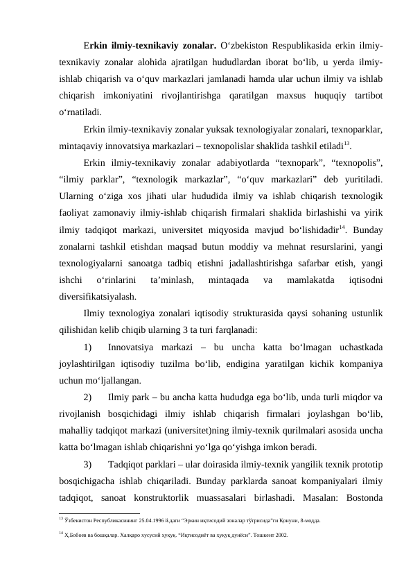 Erkin ilmiy-texnikaviy zonalar.  O‘zbekiston Respublikasida erkin ilmiy-
texnikaviy zonalar alohida ajratilgan hududlardan iborat bo‘lib, u yerda ilmiy-
ishlab chiqarish va o‘quv markazlari jamlanadi hamda ular uchun ilmiy va ishlab
chiqarish  imkoniyatini  rivojlantirishga  qaratilgan  maxsus  huquqiy  tartibot
o‘rnatiladi. 
Erkin ilmiy-texnikaviy zonalar yuksak texnologiyalar zonalari, texnoparklar,
mintaqaviy innovatsiya markazlari – texnopolislar shaklida tashkil etiladi13.
Erkin  ilmiy-texnikaviy  zonalar  adabiyotlarda  “texnopark”,  “texnopolis”,
“ilmiy  parklar”,  “texnologik  markazlar”,  “o‘quv  markazlari”  deb  yuritiladi.
Ularning o‘ziga xos jihati ular hududida ilmiy va ishlab chiqarish texnologik
faoliyat zamonaviy ilmiy-ishlab chiqarish firmalari shaklida birlashishi va yirik
ilmiy  tadqiqot  markazi,  universitet  miqyosida  mavjud  bo‘lishidadir14.  Bunday
zonalarni tashkil etishdan maqsad butun moddiy va mehnat resurslarini, yangi
texnologiyalarni  sanoatga  tadbiq  etishni  jadallashtirishga  safarbar  etish,  yangi
ishchi  o‘rinlarini  ta’minlash,  mintaqada  va  mamlakatda  iqtisodni
diversifikatsiyalash.
Ilmiy texnologiya zonalari iqtisodiy strukturasida qaysi sohaning ustunlik
qilishidan kelib chiqib ularning 3 ta turi farqlanadi:
1)
Innovatsiya  markazi  –  bu  uncha  katta  bo‘lmagan  uchastkada
joylashtirilgan  iqtisodiy  tuzilma  bo‘lib,  endigina  yaratilgan  kichik  kompaniya
uchun mo‘ljallangan.
2)
Ilmiy park – bu ancha katta hududga ega bo‘lib, unda turli miqdor va
rivojlanish  bosqichidagi  ilmiy  ishlab  chiqarish  firmalari  joylashgan  bo‘lib,
mahalliy tadqiqot markazi (universitet)ning ilmiy-texnik qurilmalari asosida uncha
katta bo‘lmagan ishlab chiqarishni yo‘lga qo‘yishga imkon beradi.
3)
Tadqiqot parklari – ular doirasida ilmiy-texnik yangilik texnik prototip
bosqichigacha ishlab chiqariladi. Bunday parklarda sanoat kompaniyalari ilmiy
tadqiqot,  sanoat  konstruktorlik  muassasalari  birlashadi.  Masalan:  Bostonda
13 Ўзбекистон Республикасининг 25.04.1996 й.даги “Эркин иқтисодий зоналар тўғрисида”ги Қонуни, 8-модда. 
14 Ҳ.Бобоев ва бошқалар. Халқаро хусусий ҳуқуқ. “Иқтисодиёт ва ҳуқуқ дунёси”. Тошкент 2002.
