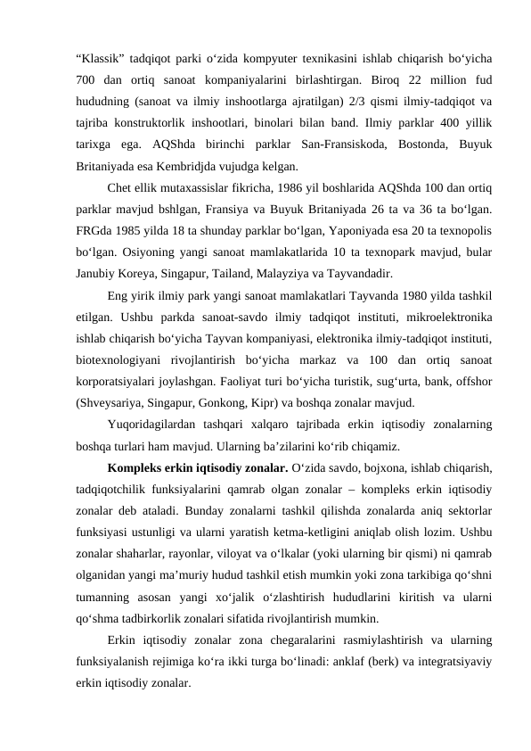 “Klassik” tadqiqot parki o‘zida kompyuter texnikasini ishlab chiqarish bo‘yicha
700  dan  ortiq  sanoat  kompaniyalarini  birlashtirgan.  Biroq  22  million  fud
hududning (sanoat va ilmiy inshootlarga ajratilgan) 2/3 qismi ilmiy-tadqiqot va
tajriba konstruktorlik inshootlari, binolari bilan band. Ilmiy parklar 400 yillik
tarixga  ega.  AQShda  birinchi  parklar  San-Fransiskoda,  Bostonda,  Buyuk
Britaniyada esa Kembridjda vujudga kelgan.
Chet ellik mutaxassislar fikricha, 1986 yil boshlarida AQShda 100 dan ortiq
parklar mavjud bshlgan, Fransiya va Buyuk Britaniyada 26 ta va 36 ta bo‘lgan.
FRGda 1985 yilda 18 ta shunday parklar bo‘lgan, Yaponiyada esa 20 ta texnopolis
bo‘lgan. Osiyoning yangi sanoat mamlakatlarida 10 ta texnopark mavjud, bular
Janubiy Koreya, Singapur, Tailand, Malayziya va Tayvandadir.
Eng yirik ilmiy park yangi sanoat mamlakatlari Tayvanda 1980 yilda tashkil
etilgan.  Ushbu  parkda  sanoat-savdo  ilmiy  tadqiqot  instituti,  mikroelektronika
ishlab chiqarish bo‘yicha Tayvan kompaniyasi, elektronika ilmiy-tadqiqot instituti,
biotexnologiyani  rivojlantirish  bo‘yicha  markaz  va  100  dan  ortiq  sanoat
korporatsiyalari joylashgan. Faoliyat turi bo‘yicha turistik, sug‘urta, bank, offshor
(Shveysariya, Singapur, Gonkong, Kipr) va boshqa zonalar mavjud.
Yuqoridagilardan  tashqari  xalqaro  tajribada  erkin  iqtisodiy  zonalarning
boshqa turlari ham mavjud. Ularning ba’zilarini ko‘rib chiqamiz.
Kompleks erkin iqtisodiy zonalar. O‘zida savdo, bojxona, ishlab chiqarish,
tadqiqotchilik funksiyalarini qamrab olgan zonalar – kompleks erkin iqtisodiy
zonalar deb ataladi. Bunday zonalarni tashkil qilishda zonalarda aniq sektorlar
funksiyasi ustunligi va ularni yaratish ketma-ketligini aniqlab olish lozim. Ushbu
zonalar shaharlar, rayonlar, viloyat va o‘lkalar (yoki ularning bir qismi) ni qamrab
olganidan yangi ma’muriy hudud tashkil etish mumkin yoki zona tarkibiga qo‘shni
tumanning  asosan  yangi  xo‘jalik  o‘zlashtirish  hududlarini  kiritish  va  ularni
qo‘shma tadbirkorlik zonalari sifatida rivojlantirish mumkin.
Erkin  iqtisodiy  zonalar  zona  chegaralarini  rasmiylashtirish  va  ularning
funksiyalanish rejimiga ko‘ra ikki turga bo‘linadi: anklaf (berk) va integratsiyaviy
erkin iqtisodiy zonalar.

