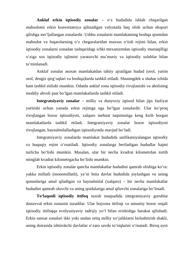 Anklaf  erkin  iqtisodiy  zonalar –  o‘z  hududida  ishlab  chiqarilgan
mahsulotni  erkin konvertatsiya  qilinadigan valyutada haq olish uchun eksport
qilishga mo‘ljallangan zonalardir. Ushbu zonalarni mamlakatning boshqa qismidan
mahsulot va fuqarolarning o‘z chegaralaridan maxsus o‘tish rejimi bilan, erkin
iqtisodiy zonalarni zonadan tashqaridagi ichki mexanizmdan iqtisodiy mustaqilligi
o‘ziga  xos  iqtisodiy  iqlimini  yaratuvchi  ma’muriy va iqtisodiy  uslublar  bilan
ta’minlanadi.
Anklaf zonalar asosan mamlakatdan tabiiy ajratilgan hudud (orol, yarim
orol, dengiz qirg‘oqlari va boshqa)larda tashkil etiladi. Shuningdek u shahar ichida
ham tashkil etilishi mumkin. Odatda anklaf zona iqtisodiy rivojlanishi va aholining
moddiy ahvoli past bo‘lgan mamlakatlarda tashkil etiladi.
Integratsiyaviy zonalar – milliy va dunyoviy iqtisod bilan jips faoliyat
yuritishi  uchun  yanada  erkin  rejimga  ega  bo‘lgan  zonalardir.  Ular  ko‘proq
rivojlangan  bozor  iqtisodiyoti,  xalqaro  mehnat  taqsimotiga  keng  kirib  borgan
mamlakatlarda  tashkil  etiladi.  Integratsiyaviy  zonalar  bozor  iqtisodiyoti
rivojlangan, baynalmilallashgan iqtisodiyotda mavjud bo‘ladi.
Integratsiyaviy zonalarda mamlakat hududida unifikatsiyalangan iqtisodiy
va  huquqiy  rejim  o‘rnatiladi.  Iqtisodiy  zonalarga  beriladigan  hududlar  hajmi
turlicha  bo‘lishi  mumkin.  Masalan,  ular  bir  necha  kvadrat  kilometrdan  tortib
minglab kvadrat kilometrgacha bo‘lishi mumkin. 
Erkin iqtisodiy zonalar qancha mamlakatlar hududini qamrab olishiga ko‘ra:
yakka millatli (monomillatli), ya’ni bitta davlat hududida joylashgan va uning
qonunlariga amal qiladigan va baynalmilal (xalqaro) – bir necha mamlakatlar
hududini qamrab oluvchi va uning qoidalariga amal qiluvchi zonalariga bo‘linadi.
To‘laqonli  iqtisodiy  ittifoq  tuzish  maqsadida  integratsiyaviy  guruhlar
dastavval erkin zonasini tuzadilar. Ular bojxona ittifoqi va umumiy bozor orqali
iqtisodiy ittifoqqa evolyusiyaviy tadrijiy yo‘l bilan erishishga harakat qilishadi.
Erkin sanoat zonalari ikki yoki undan ortiq milliy xo‘jaliklarni birlashtirish shakli,
uning doirasida ishtirokchi davlatlar o‘zaro savdo to‘siqlarini o‘rnatadi. Biroq ayni

