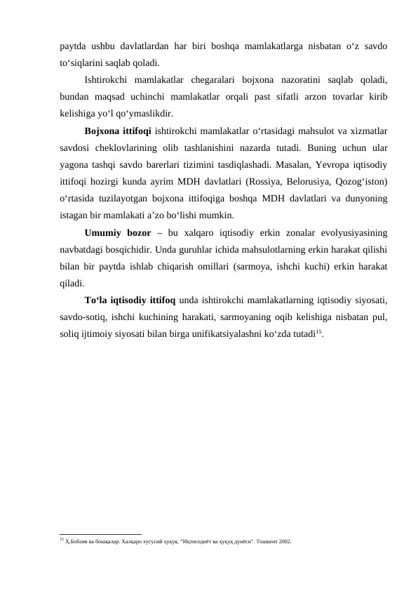 paytda  ushbu  davlatlardan  har  biri  boshqa  mamlakatlarga  nisbatan  o‘z savdo
to‘siqlarini saqlab qoladi.
Ishtirokchi  mamlakatlar  chegaralari  bojxona  nazoratini  saqlab  qoladi,
bundan  maqsad  uchinchi  mamlakatlar  orqali  past  sifatli  arzon  tovarlar  kirib
kelishiga yo‘l qo‘ymaslikdir.
Bojxona ittifoqi ishtirokchi mamlakatlar o‘rtasidagi mahsulot va xizmatlar
savdosi  cheklovlarining  olib  tashlanishini  nazarda  tutadi.  Buning  uchun  ular
yagona tashqi savdo barerlari tizimini tasdiqlashadi. Masalan, Yevropa iqtisodiy
ittifoqi hozirgi kunda ayrim MDH davlatlari (Rossiya, Belorusiya, Qozog‘iston)
o‘rtasida tuzilayotgan bojxona ittifoqiga boshqa MDH davlatlari va dunyoning
istagan bir mamlakati a’zo bo‘lishi mumkin.
Umumiy  bozor  –  bu  xalqaro  iqtisodiy  erkin  zonalar  evolyusiyasining
navbatdagi bosqichidir. Unda guruhlar ichida mahsulotlarning erkin harakat qilishi
bilan bir paytda ishlab chiqarish omillari (sarmoya, ishchi kuchi) erkin harakat
qiladi.
To‘la iqtisodiy ittifoq unda ishtirokchi mamlakatlarning iqtisodiy siyosati,
savdo-sotiq, ishchi kuchining harakati, sarmoyaning oqib kelishiga nisbatan pul,
soliq ijtimoiy siyosati bilan birga unifikatsiyalashni ko‘zda tutadi15.
15 Ҳ.Бобоев ва бошқалар. Халқаро хусусий ҳуқуқ. “Иқтисодиёт ва ҳуқуқ дунёси”. Тошкент 2002.
