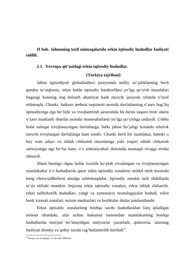 II bob. Jahonning turli mintaqalarida erkin iqtisodiy hududlar faoliyati
tahlili.
2.1.  Yevropa qit’asidagi erkin iqtisodiy hududlar.
 (Turkiya tajribasi)
Jahon  iqtisodiyoti  globallashuvi  jarayonida  milliy  xo‘jaliklarning  hech
qanday to‘siqlarsiz, erkin holda iqtisodiy hamkorlikni yo‘lga qo‘yish masalalari
bugungi  kunning  eng  dolzarb  ahamiyat  kasb  etuvchi  jarayoni  sifatida  e’tirof
etilmoqda. Chunki, halkaro mehnat taqsimoti asosida davlatlarning o‘zaro bog‘liq
iqtisodiyotga ega bo‘lishi va rivojlantirish jarayonida bir-birini taqazo etish ularni
o‘zaro manfaatli shartlar asosida munosabatlarni yo‘lga qo‘yishga undaydi. Ushbu
holat nafaqat rivojlanayotgan davlatlarga, balki jahon ho‘jaligi tizimida ishtirok
etuvchi rivojlangan davlatlarga ham xosdir. Chunki hech bir mamlakat, hattoki u
boy  xom  ashyo  va  ishlab  chikarish  resurslariga  yoki  yuqori  ishlab  chikarish
saloxiyatiga ega bo‘lsa ham, o‘z imkoniyatlari doirasida mustaqil rivojga erisha
olmaydi.
Shuni hisobga olgan holda xozirda ko‘plab rivojlangan va rivojlanayotgan
mamlakatlar o‘z hududlarida qator erkin iqtisodiy zonalarni tashkil etish borasida
keng chora-tadbirlarni amalga oshirmoqdalar. Iqtisodiy zonalar turli shakllarda
ta’sis etilishi mumkin: bojxona erkin iqtisodiy zonalari, erkin ishlab chikarish,
erkin tadbirkorlik hududlari, yangi va zamonaviy texnologayalar hududi, erkin
bank xizmati zonalari, turizm markazlari va boshkalar shular jumlasidandir.
Erkin  iqtisodiy  zonalarning  boshqa  savdo  hududlaridan  farq  qiladigan
tomoni  shundaki,  ular  uchun  hukumat  tomonidan  mamlakatning  boshqa
hududlarida  mavjud  bo‘lmaydigan  imtiyozlar  yaratiladi,  qolaversa,  ularning
faoliyati doimiy va ijobiy tarzda rag‘batlantirilib boriladi16.
16 Бозор, пул ва кредит. 5-сон май 2006 йил
