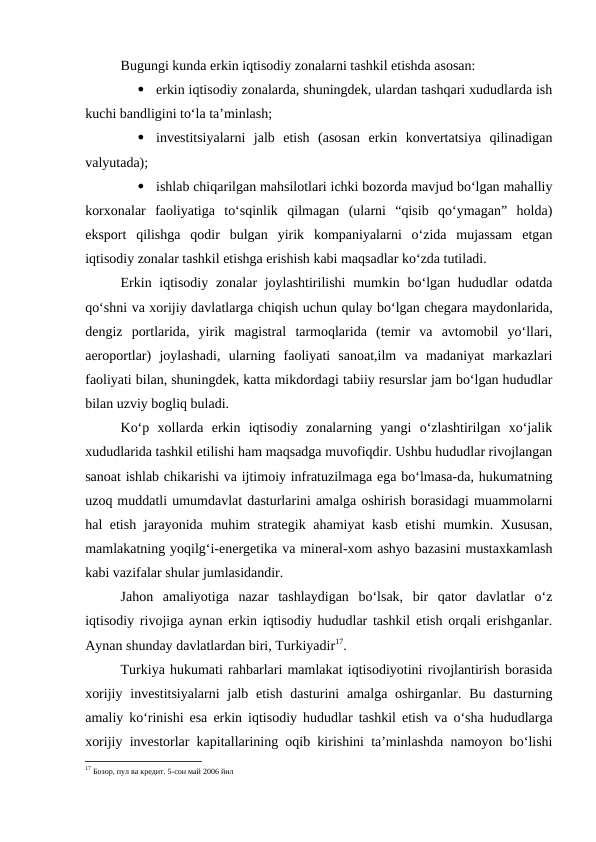 Bugungi kunda erkin iqtisodiy zonalarni tashkil etishda asosan:

erkin iqtisodiy zonalarda, shuningdek, ulardan tashqari xududlarda ish
kuchi bandligini to‘la ta’minlash;

investitsiyalarni  jalb  etish  (asosan  erkin  konvertatsiya  qilinadigan
valyutada);

ishlab chiqarilgan mahsilotlari ichki bozorda mavjud bo‘lgan mahalliy
korxonalar  faoliyatiga  to‘sqinlik  qilmagan  (ularni  “qisib  qo‘ymagan”  holda)
eksport  qilishga  qodir  bulgan  yirik  kompaniyalarni  o‘zida  mujassam  etgan
iqtisodiy zonalar tashkil etishga erishish kabi maqsadlar ko‘zda tutiladi.
Erkin iqtisodiy zonalar joylashtirilishi  mumkin bo‘lgan hududlar  odatda
qo‘shni va xorijiy davlatlarga chiqish uchun qulay bo‘lgan chegara maydonlarida,
dengiz  portlarida,  yirik  magistral  tarmoqlarida  (temir  va  avtomobil  yo‘llari,
aeroportlar)  joylashadi,  ularning  faoliyati  sanoat,ilm  va  madaniyat  markazlari
faoliyati bilan, shuningdek, katta mikdordagi tabiiy resurslar jam bo‘lgan hududlar
bilan uzviy bogliq buladi.
Ko‘p  xollarda  erkin  iqtisodiy  zonalarning  yangi  o‘zlashtirilgan  xo‘jalik
xududlarida tashkil etilishi ham maqsadga muvofiqdir. Ushbu hududlar rivojlangan
sanoat ishlab chikarishi va ijtimoiy infratuzilmaga ega bo‘lmasa-da, hukumatning
uzoq muddatli umumdavlat dasturlarini amalga oshirish borasidagi muammolarni
hal etish jarayonida muhim strategik ahamiyat kasb etishi mumkin. Xususan,
mamlakatning yoqilg‘i-energetika va mineral-xom ashyo bazasini mustaxkamlash
kabi vazifalar shular jumlasidandir.
Jahon  amaliyotiga  nazar  tashlaydigan  bo‘lsak,  bir  qator  davlatlar  o‘z
iqtisodiy rivojiga aynan erkin iqtisodiy hududlar tashkil etish orqali erishganlar.
Aynan shunday davlatlardan biri, Turkiyadir17.
Turkiya hukumati rahbarlari mamlakat iqtisodiyotini rivojlantirish borasida
xorijiy investitsiyalarni  jalb etish  dasturini  amalga oshirganlar. Bu dasturning
amaliy ko‘rinishi esa erkin iqtisodiy hududlar tashkil etish va o‘sha hududlarga
xorijiy investorlar kapitallarining oqib kirishini ta’minlashda namoyon bo‘lishi
17 Бозор, пул ва кредит. 5-сон май 2006 йил
