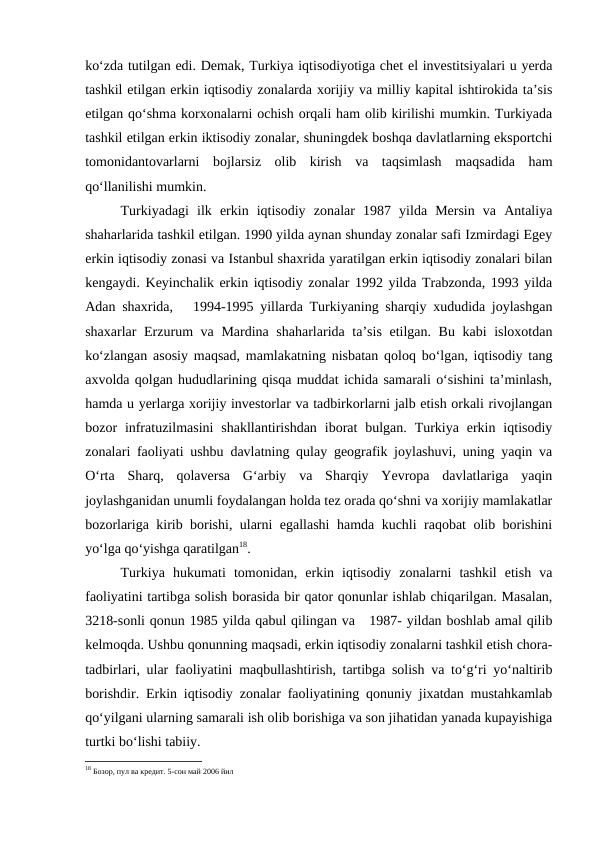ko‘zda tutilgan edi. Demak, Turkiya iqtisodiyotiga chet el investitsiyalari u yerda
tashkil etilgan erkin iqtisodiy zonalarda xorijiy va milliy kapital ishtirokida ta’sis
etilgan qo‘shma korxonalarni ochish orqali ham olib kirilishi mumkin. Turkiyada
tashkil etilgan erkin iktisodiy zonalar, shuningdek boshqa davlatlarning eksportchi
tomonidantovarlarni  bojlarsiz  olib  kirish  va  taqsimlash  maqsadida  ham
qo‘llanilishi mumkin.
Turkiyadagi  ilk  erkin  iqtisodiy  zonalar  1987  yilda  Mersin  va  Antaliya
shaharlarida tashkil etilgan. 1990 yilda aynan shunday zonalar safi Izmirdagi Egey
erkin iqtisodiy zonasi va Istanbul shaxrida yaratilgan erkin iqtisodiy zonalari bilan
kengaydi. Keyinchalik erkin iqtisodiy zonalar 1992 yilda Trabzonda, 1993 yilda
Adan shaxrida,   1994-1995 yillarda Turkiyaning sharqiy xududida joylashgan
shaxarlar Erzurum va Mardina shaharlarida ta’sis etilgan. Bu kabi  isloxotdan
ko‘zlangan asosiy maqsad, mamlakatning nisbatan qoloq bo‘lgan, iqtisodiy tang
axvolda qolgan hududlarining qisqa muddat ichida samarali o‘sishini ta’minlash,
hamda u yerlarga xorijiy investorlar va tadbirkorlarni jalb etish orkali rivojlangan
bozor  infratuzilmasini  shakllantirishdan  iborat  bulgan.  Turkiya  erkin  iqtisodiy
zonalari faoliyati ushbu davlatning qulay geografik joylashuvi, uning yaqin va
O‘rta  Sharq,  qolaversa  G‘arbiy  va  Sharqiy  Yevropa  davlatlariga  yaqin
joylashganidan unumli foydalangan holda tez orada qo‘shni va xorijiy mamlakatlar
bozorlariga kirib borishi, ularni egallashi hamda kuchli raqobat olib borishini
yo‘lga qo‘yishga qaratilgan18.
Turkiya  hukumati  tomonidan,  erkin  iqtisodiy  zonalarni  tashkil  etish  va
faoliyatini tartibga solish borasida bir qator qonunlar ishlab chiqarilgan. Masalan,
3218-sonli qonun 1985 yilda qabul qilingan va   1987- yildan boshlab amal qilib
kelmoqda. Ushbu qonunning maqsadi, erkin iqtisodiy zonalarni tashkil etish chora-
tadbirlari, ular faoliyatini maqbullashtirish, tartibga solish va to‘g‘ri yo‘naltirib
borishdir. Erkin iqtisodiy zonalar faoliyatining qonuniy jixatdan mustahkamlab
qo‘yilgani ularning samarali ish olib borishiga va son jihatidan yanada kupayishiga
turtki bo‘lishi tabiiy. 
18 Бозор, пул ва кредит. 5-сон май 2006 йил
