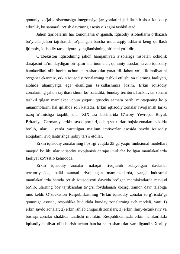 qonuniy xo‘jalik sistemasiga integratsiya jarayonlarini jadallashtirishda iqtisodiy
erkinlik, bu samarali o‘tish davrining asosiy o‘zagini tashkil etadi.
Jahon tajribalarini har tomonlama o‘rganish, iqtisodiy islohotlarni o‘tkazish
bo‘yicha jahon tajribasida to‘plangan barcha mutaraqqiy ishlarni keng qo‘llash
ijtimoiy, iqtisodiy taraqqiyotni yangilanishning birinchi yo‘lidir.
O‘zbekiston  iqtisodining  jahon  hamjamiyati  a’zolariga  nisbatan  ochiqlik
darajasini ta’minlaydigan bir qator shartnomalar, qonuniy asoslar, savdo iqtisodiy
hamkorlikni olib borish uchun shart-sharoitlar yaratildi. Jahon xo‘jalik faoliyatini
o‘rganar ekanmiz, erkin iqtisodiy zonalarning tashkil etilishi va ularning faoliyati,
alohida  ahamiyatga  ega  ekanligini  ta’kidlashimiz  lozim.  Erkin  iqtisodiy
zonalarning jahon tajribasi shuni ko‘rsatadiki, bunday territorial anklavlar zonani
tashkil qilgan mamlakat uchun yuqori iqtisodiy samara berib, mintaqaning ko‘p
muammolarini hal qilishda roli kattadir. Erkin iqtisodiy zonalar rivojlanish tarixi
uzoq  o‘tmishga  taqalib,  ular  XIX  asr  boshlarida  G‘arbiy  Yevropa,  Buyuk
Britaniya, Germaniya erkin savdo portlari, ochiq shaxarlar, bojsiz zonalar shaklida
bo‘lib,  ular  u  yerda  yaratilgan  ma’lum  imtiyozlar  asosida  savdo  iqtisodiy
aloqalarni rivojlantirishga ijobiy ta’sir etdilar.
Erkin iqtisodiy zonalarning hozirgi vaqtda 25 ga yaqin funksional modellari
mavjud bo‘lib, ular iqtisodiy rivojlanish darajasi turlicha bo‘lgan mamlakatlarda
faoliyat ko‘rsatib kelmoqda.
Erkin  iqtisodiy  zonalar  nafaqat  rivojlanib  kelayotgan  davlatlar
territoriyasida,  balki  sanoati  rivojlangan  mamlakatlarda,  yangi  industrial
mamlakatlarda hamda o‘tish iqtisodiyoti davrida bo‘lgan mamlakatlarda mavjud
bo‘lib, ularning boy tajribasidan to‘g‘ri foydalanish xozirgi zamon davr talabiga
mos keldi. O‘zbekiston Respublikasining "Erkin iqtisodiy zonalar to‘g‘risida"gi
qonuniga asosan, respublika hududida bunday zonalarning uch modeli, yani 1)
erkin savdo zonalar; 2) erkin ishlab chiqarish zonalari; 3) erkin ilmiy-texnikaviy va
boshqa zonalar shaklida tuzilishi mumkin. Respublikamizda erkin hamkorlikda
iqtisodiy faoliyat olib borish uchun barcha shart-sharoitlar yaratilgandir. Xorijiy
