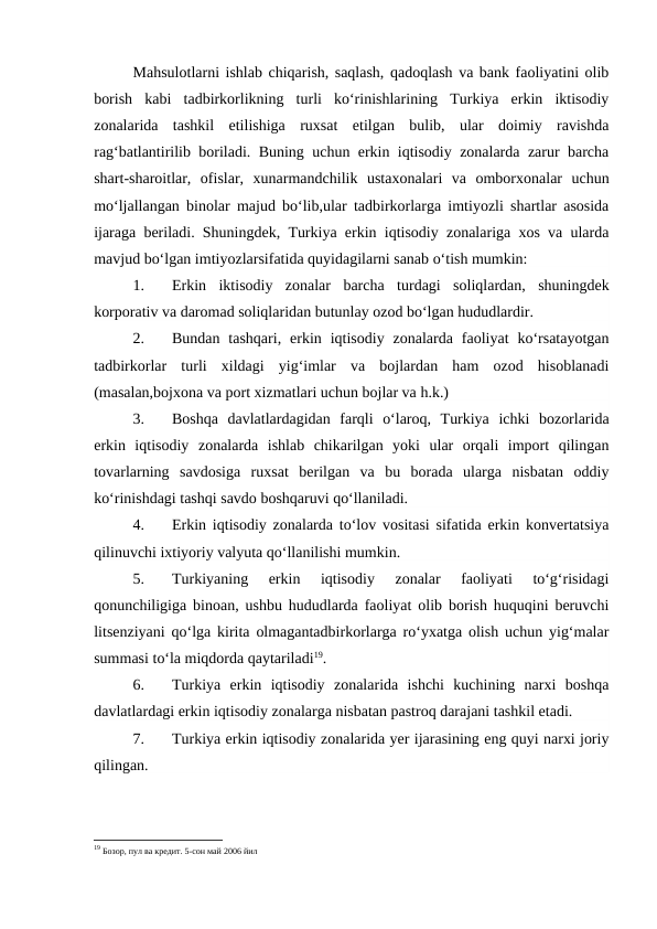Mahsulotlarni ishlab chiqarish, saqlash, qadoqlash va bank faoliyatini olib
borish  kabi  tadbirkorlikning  turli  ko‘rinishlarining  Turkiya  erkin  iktisodiy
zonalarida  tashkil  etilishiga  ruxsat  etilgan  bulib,  ular  doimiy  ravishda
rag‘batlantirilib boriladi. Buning uchun erkin iqtisodiy zonalarda zarur barcha
shart-sharoitlar,  ofislar,  xunarmandchilik  ustaxonalari  va  omborxonalar  uchun
mo‘ljallangan binolar majud bo‘lib,ular tadbirkorlarga imtiyozli shartlar asosida
ijaraga beriladi. Shuningdek, Turkiya erkin iqtisodiy zonalariga xos va ularda
mavjud bo‘lgan imtiyozlarsifatida quyidagilarni sanab o‘tish mumkin:
1.
Erkin  iktisodiy  zonalar  barcha  turdagi  soliqlardan,  shuningdek
korporativ va daromad soliqlaridan butunlay ozod bo‘lgan hududlardir.
2.
Bundan  tashqari,  erkin  iqtisodiy  zonalarda  faoliyat  ko‘rsatayotgan
tadbirkorlar  turli  xildagi  yig‘imlar  va  bojlardan  ham  ozod  hisoblanadi
(masalan,bojxona va port xizmatlari uchun bojlar va h.k.)
3.
Boshqa  davlatlardagidan  farqli  o‘laroq,  Turkiya  ichki  bozorlarida
erkin  iqtisodiy  zonalarda  ishlab  chikarilgan  yoki  ular  orqali  import  qilingan
tovarlarning  savdosiga  ruxsat  berilgan  va  bu  borada  ularga  nisbatan  oddiy
ko‘rinishdagi tashqi savdo boshqaruvi qo‘llaniladi.
4.
Erkin iqtisodiy zonalarda to‘lov vositasi sifatida erkin konvertatsiya
qilinuvchi ixtiyoriy valyuta qo‘llanilishi mumkin.
5.
Turkiyaning  erkin  iqtisodiy  zonalar  faoliyati  to‘g‘risidagi
qonunchiligiga binoan, ushbu hududlarda faoliyat olib borish huquqini beruvchi
litsenziyani qo‘lga kirita olmagantadbirkorlarga ro‘yxatga olish uchun yig‘malar
summasi to‘la miqdorda qaytariladi19.
6.
Turkiya  erkin  iqtisodiy  zonalarida  ishchi  kuchining  narxi  boshqa
davlatlardagi erkin iqtisodiy zonalarga nisbatan pastroq darajani tashkil etadi.
7.
Turkiya erkin iqtisodiy zonalarida yer ijarasining eng quyi narxi joriy
qilingan.
19 Бозор, пул ва кредит. 5-сон май 2006 йил
