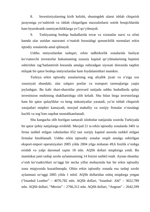 8.
Investitsiyalarning kirib kelishi, shuningdek ularni ishlab chiqarish
jarayoniga yo‘naltirish va ishlab chiqarilgan maxsulotlarni sotish bosqichlarida
ham byurokratik rasmiyatchiliklarga yo‘l qo‘yilmaydi.
9.
Turkiyaning boshqa hududlarida tovar va xizmatlar narxi va sifati
hamda ular ustidan nazoratni o‘rnatish borasidagi qonunchilik normalari erkin
iqtisdiy zonalarida amal qilmaydi.
Ushbu  imtiyozlardan  tashqari,  erkin  tadbirkorlik  zonalarida  faoliyat
ko‘rsatuvchi  investorlar  hukumatning xususiy  kapital  qo‘yilmalarining hajmini
oshirishni rag‘batlantirish borasida amalga oshiradgan siyosati doirasida taqdim
etilajak bir qator boshqa imtiyozlardan ham foydalanishlari mumkin.
Turkiya  erkin  iqtisodiy  zonalarining  eng  afzallik  jixati  va  o‘ziga  xos
xususiyati  shundaki,  ular  xalqaro  portlar  va  transport  tarmoqlariga  yaqin
joylashgan. Bu kabi shart-sharoitlar pirovard natijada ushbu hududlarda qulay
investitsion muhitning shakllanishiga olib keladi. Shu bilan birga investorlarga
ham bir qator qulayliklar va keng imkoniyatlar yaratadi, ya’ni ishlab chiqarish
xarajatlari  miqdori  kamayadi, mavjud mahalliy va  xorijiy firmalar  o‘rtasidagi
kuchli va sog‘lom raqobat mustahkamlanadi.
Shu kungacha olib borilgan samarali islohotlar natijasida xozirda Turkiyada
bir qator ijobiy natijalarga erishildi. Mavjud 21 ta erkin iqtisodiy zonalarda 3401 ta
firma tashkil etilgan vabulardan 652 tasi xorijiy kapital asosida tashkil etilgan
firmalar  hisoblanadi.  Ushbu  erkin  iqtisodiy  zonalar  orqali  amalga  oshirilgan
eksport-import operatsiyalari 2005 yilda 2004 yilga nisbatan 49,6 foizlik o‘sishga
erishdi  va  yalpi  daromad  xajmi  18  mln.  AQSh  dollari  miqdoriga  yetdi.  Bu
mamlakat jami tashqi savdo aylanmasining 14 foizini tashkil etadi. Aynan shunday
o‘sish ko‘rsatkichlari so‘nggi bir necha yillar mobaynida har bir erkin iqtisodiy
zona miqiyosida kuzatilmoqda. Oltita erkin iqtisodiy zonada esa tashqi savdo
aylanmasi so‘nggi 2005 yilda 1 mlrd. AQSh dollaridan oshiq miqdorga yetgan
(“Istanbul Leather” – 4076,782 mln. AQSh dollari, “Istanbul- Ahl” – 3022,789
mln. AQSh dollari, “Mersin” – 2766,312 mln. AQSh dollari, “Aegean” – 2642,599
