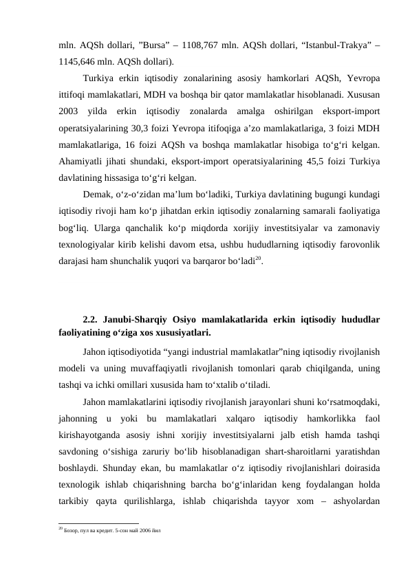 mln. AQSh dollari, ”Bursa” – 1108,767 mln. AQSh dollari, “Istanbul-Trakya” –
1145,646 mln. AQSh dollari).
Turkiya  erkin  iqtisodiy  zonalarining  asosiy  hamkorlari  AQSh,  Yevropa
ittifoqi mamlakatlari, MDH va boshqa bir qator mamlakatlar hisoblanadi. Xususan
2003  yilda  erkin  iqtisodiy  zonalarda  amalga  oshirilgan  eksport-import
operatsiyalarining 30,3 foizi Yevropa itifoqiga a’zo mamlakatlariga, 3 foizi MDH
mamlakatlariga, 16 foizi AQSh va boshqa mamlakatlar hisobiga to‘g‘ri kelgan.
Ahamiyatli jihati shundaki, eksport-import operatsiyalarining 45,5 foizi Turkiya
davlatining hissasiga to‘g‘ri kelgan.
Demak, o‘z-o‘zidan ma’lum bo‘ladiki, Turkiya davlatining bugungi kundagi
iqtisodiy rivoji ham ko‘p jihatdan erkin iqtisodiy zonalarning samarali faoliyatiga
bog‘liq. Ularga qanchalik ko‘p miqdorda xorijiy investitsiyalar  va zamonaviy
texnologiyalar kirib kelishi davom etsa, ushbu hududlarning iqtisodiy farovonlik
darajasi ham shunchalik yuqori va barqaror bo‘ladi20.
2.2.  Janubi-Sharqiy  Osiyo  mamlakatlarida  erkin  iqtisodiy  hududlar
faoliyatining o‘ziga xos xususiyatlari.
Jahon iqtisodiyotida “yangi industrial mamlakatlar”ning iqtisodiy rivojlanish
modeli va uning muvaffaqiyatli rivojlanish tomonlari qarab chiqilganda, uning
tashqi va ichki omillari xususida ham to‘xtalib o‘tiladi. 
Jahon mamlakatlarini iqtisodiy rivojlanish jarayonlari shuni ko‘rsatmoqdaki,
jahonning  u  yoki  bu  mamlakatlari  xalqaro  iqtisodiy  hamkorlikka  faol
kirishayotganda  asosiy  ishni  xorijiy  investitsiyalarni  jalb  etish  hamda  tashqi
savdoning o‘sishiga zaruriy bo‘lib hisoblanadigan shart-sharoitlarni yaratishdan
boshlaydi. Shunday ekan, bu mamlakatlar o‘z iqtisodiy rivojlanishlari doirasida
texnologik ishlab chiqarishning barcha bo‘g‘inlaridan keng foydalangan holda
tarkibiy  qayta  qurilishlarga,  ishlab  chiqarishda  tayyor  xom  –  ashyolardan
20 Бозор, пул ва кредит. 5-сон май 2006 йил
