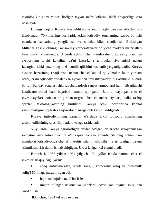 texnologik sig‘imi yuqori bo‘lgan tayyor mahsulotlarni ishlab chiqarishga o‘ta
boshlaydi. 
Hozirgi vaqtda Koreya Respublikasi sanoati rivojlangan davlatlardan biri
hisoblanadi. 70-yillarning boshlarida erkin iqtisodiy zonalarning paydo bo‘lishi
mamlakat  sanoatining  yangilanishi  va  shiddat  bilan  rivojlanishi  Birlashgan
Millatlar Tashkilotining Transmilliy korporatsiyalar bo‘yicha markazi materiallari
ham guvohlik bermoqda. U yerda aytilishicha, mamlakatning iqtisodiy o‘sishiga
eksportning  ta’siri  kattaligi,  ya’ni  katta-katta  tarmoqlar  rivojlanishi  uchun
faqatgina ichki bozorning o‘zi kamlik qilishini tushunib yetganligidadir. Koreys
eksport bazasining rivojlanishi uchun chet el kapital qo‘yilmalari katta yordam
berdi, erkin iqtisodiy zonalar esa aynan shu investitsiyalarni o‘zlashtirish hududi
bo‘ldi. Bunday zonalar ichki raqobatbardosh sanoat tarmoqlarni ham jalb qiluvchi
katalizator  rolini  ham  bajarishi  taxmin  qilingandi.  Jalb  qilinayotgan  chet  el
investitsiyalari  nafaqat  to‘g‘ridan-to‘g‘ri  chet  el  investitsiyalari,  balki  tashqi
qarzlar,  texnologiyalarning  kiritilishi  Koreya  ichki  bozorlarida  kapital
yetishmasligini qoplash va iqtisodiy o‘sishga olib kelishi kutilgandi.
Koreya  iqtisodiyotining  barqaror  o‘sishida  erkin  iqtisodiy  zonalarning
tashkil etilishining spesifik jihatlari ko‘zga tashlanadi.
50-yillarda Koreya agrarlashgan davlat bo‘lgan, yetarlicha rivojlanmagan
sanoatini  rivojlantirish uchun o‘z kapitaliga ega  emasdi.  Shuning uchun ham
mamlakat iqtisodiyotiga chet el investitsiyalarini jalb qilish rejasi tuzilgan va uni
stimullashtirish tizimi ishlab chiqilgan. U o‘z ichiga ikki etapni oladi:
Birinchisi, 1962 yildan 1984 yilgacha. Bu yillar  ichida hamma chet  el
investorlari quyidagi, ya’ni:

soliq  imtiyozlaridan,  foyda  solig‘i,  korporativ  soliq  va  mol-mulk
solig‘i 50 foizga pasaytirilgan edi;

bojxona bojidan ozod bo‘lish;

import  qilingan uskuna va jihozlarni  qo‘shilgan qiymat  solig‘idan
ozod qilish.
 Ikkinchisi, 1984 yil iyun oyidan. 
