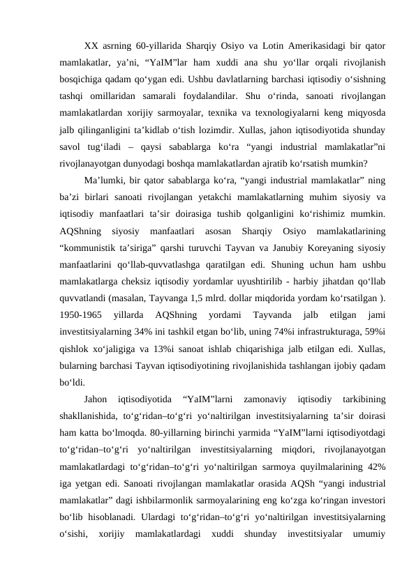 XX asrning 60-yillarida Sharqiy Osiyo va Lotin Amerikasidagi bir qator
mamlakatlar,  ya’ni,  “YaIM”lar  ham  xuddi  ana  shu  yo‘llar  orqali  rivojlanish
bosqichiga qadam qo‘ygan edi. Ushbu davlatlarning barchasi iqtisodiy o‘sishning
tashqi  omillaridan  samarali  foydalandilar.  Shu  o‘rinda,  sanoati  rivojlangan
mamlakatlardan xorijiy sarmoyalar, texnika va texnologiyalarni keng miqyosda
jalb qilinganligini ta’kidlab o‘tish lozimdir. Xullas, jahon iqtisodiyotida shunday
savol  tug‘iladi  –  qaysi  sabablarga  ko‘ra  “yangi  industrial  mamlakatlar”ni
rivojlanayotgan dunyodagi boshqa mamlakatlardan ajratib ko‘rsatish mumkin?
Ma’lumki, bir qator sabablarga ko‘ra, “yangi industrial mamlakatlar” ning
ba’zi  birlari  sanoati  rivojlangan  yetakchi  mamlakatlarning  muhim  siyosiy  va
iqtisodiy  manfaatlari  ta’sir  doirasiga  tushib  qolganligini  ko‘rishimiz  mumkin.
AQShning  siyosiy  manfaatlari  asosan  Sharqiy  Osiyo  mamlakatlarining
“kommunistik ta’siriga” qarshi turuvchi Tayvan va Janubiy Koreyaning siyosiy
manfaatlarini  qo‘llab-quvvatlashga  qaratilgan  edi.  Shuning  uchun  ham  ushbu
mamlakatlarga cheksiz iqtisodiy yordamlar uyushtirilib - harbiy jihatdan qo‘llab
quvvatlandi (masalan, Tayvanga 1,5 mlrd. dollar miqdorida yordam ko‘rsatilgan ).
1950-1965  yillarda  AQShning  yordami  Tayvanda  jalb  etilgan  jami
investitsiyalarning 34% ini tashkil etgan bo‘lib, uning 74%i infrastrukturaga, 59%i
qishlok xo‘jaligiga va 13%i sanoat ishlab chiqarishiga jalb etilgan edi. Xullas,
bularning barchasi Tayvan iqtisodiyotining rivojlanishida tashlangan ijobiy qadam
bo‘ldi. 
Jahon  iqtisodiyotida  “YaIM”larni  zamonaviy  iqtisodiy  tarkibining
shakllanishida,  to‘g‘ridan–to‘g‘ri  yo‘naltirilgan investitsiyalarning ta’sir  doirasi
ham katta bo‘lmoqda. 80-yillarning birinchi yarmida “YaIM”larni iqtisodiyotdagi
to‘g‘ridan–to‘g‘ri  yo‘naltirilgan  investitsiyalarning  miqdori,  rivojlanayotgan
mamlakatlardagi to‘g‘ridan–to‘g‘ri yo‘naltirilgan sarmoya quyilmalarining 42%
iga yetgan edi. Sanoati rivojlangan mamlakatlar orasida AQSh “yangi industrial
mamlakatlar” dagi ishbilarmonlik sarmoyalarining eng ko‘zga ko‘ringan investori
bo‘lib hisoblanadi. Ulardagi  to‘g‘ridan–to‘g‘ri  yo‘naltirilgan investitsiyalarning
o‘sishi,  xorijiy  mamlakatlardagi  xuddi  shunday  investitsiyalar  umumiy
