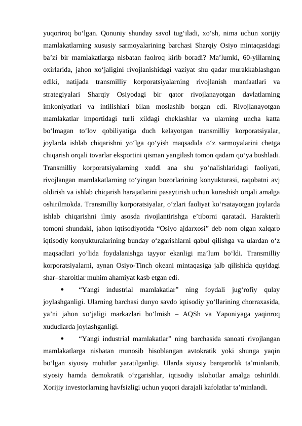 yuqoriroq bo‘lgan. Qonuniy shunday savol tug‘iladi, xo‘sh, nima uchun xorijiy
mamlakatlarning xususiy sarmoyalarining barchasi Sharqiy Osiyo mintaqasidagi
ba’zi bir mamlakatlarga nisbatan faolroq kirib boradi? Ma’lumki, 60-yillarning
oxirlarida, jahon xo‘jaligini rivojlanishidagi vaziyat shu qadar murakkablashgan
ediki,  natijada  transmilliy  korporatsiyalarning  rivojlanish  manfaatlari  va
strategiyalari  Sharqiy  Osiyodagi  bir  qator  rivojlanayotgan  davlatlarning
imkoniyatlari  va  intilishlari  bilan  moslashib  borgan  edi.  Rivojlanayotgan
mamlakatlar  importidagi  turli  xildagi  cheklashlar  va  ularning  uncha  katta
bo‘lmagan  to‘lov  qobiliyatiga  duch  kelayotgan  transmilliy  korporatsiyalar,
joylarda ishlab chiqarishni yo‘lga qo‘yish maqsadida o‘z sarmoyalarini chetga
chiqarish orqali tovarlar eksportini qisman yangilash tomon qadam qo‘ya boshladi.
Transmilliy  korporatsiyalarning  xuddi  ana  shu  yo‘nalishlaridagi  faoliyati,
rivojlangan mamlakatlarning to‘yingan bozorlarining konyukturasi, raqobatni avj
oldirish va ishlab chiqarish harajatlarini pasaytirish uchun kurashish orqali amalga
oshirilmokda. Transmilliy korporatsiyalar, o‘zlari faoliyat ko‘rsatayotgan joylarda
ishlab  chiqarishni  ilmiy  asosda  rivojlantirishga  e’tiborni  qaratadi.  Harakterli
tomoni shundaki, jahon iqtisodiyotida “Osiyo ajdarxosi” deb nom olgan xalqaro
iqtisodiy konyukturalarining bunday o‘zgarishlarni qabul qilishga va ulardan o‘z
maqsadlari  yo‘lida  foydalanishga  tayyor  ekanligi  ma’lum  bo‘ldi.  Transmilliy
korporatsiyalarni, aynan Osiyo-Tinch okeani mintaqasiga jalb qilishida quyidagi
shar–sharoitlar muhim ahamiyat kasb etgan edi. 

“Yangi  industrial  mamlakatlar”  ning  foydali  jug‘rofiy  qulay
joylashganligi. Ularning barchasi dunyo savdo iqtisodiy yo‘llarining chorraxasida,
ya’ni  jahon  xo‘jaligi  markazlari  bo‘lmish  –  AQSh  va  Yaponiyaga  yaqinroq
xududlarda joylashganligi. 

“Yangi industrial mamlakatlar” ning barchasida sanoati rivojlangan
mamlakatlarga  nisbatan  munosib  hisoblangan  avtokratik  yoki  shunga  yaqin
bo‘lgan siyosiy muhitlar yaratilganligi. Ularda siyosiy barqarorlik ta’minlanib,
siyosiy  hamda  demokratik  o‘zgarishlar,  iqtisodiy  islohotlar  amalga  oshirildi.
Xorijiy investorlarning havfsizligi uchun yuqori darajali kafolatlar ta’minlandi. 
