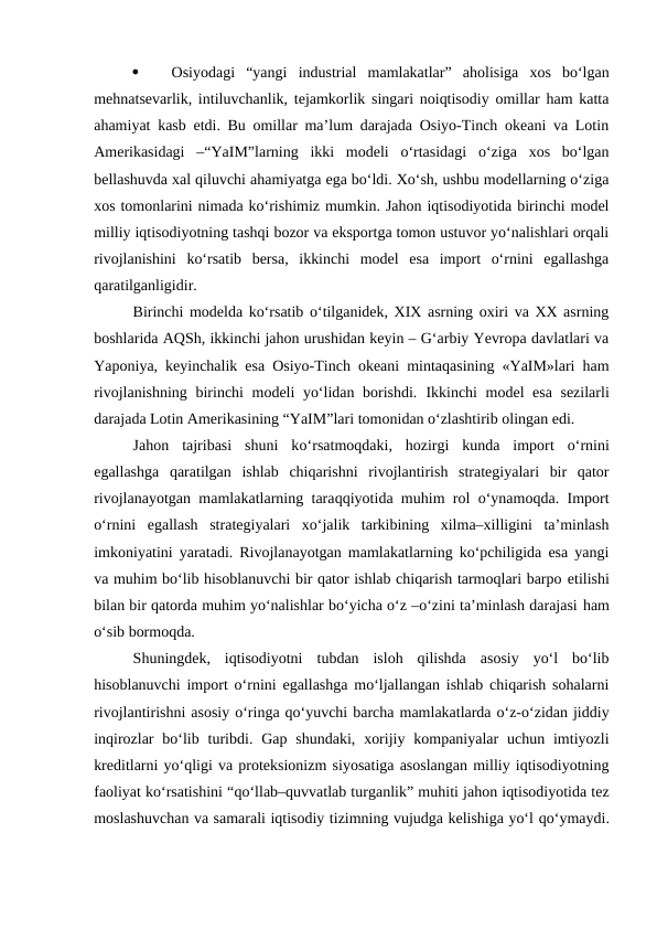 
Osiyodagi  “yangi  industrial  mamlakatlar”  aholisiga  xos  bo‘lgan
mehnatsevarlik, intiluvchanlik, tejamkorlik singari noiqtisodiy omillar ham katta
ahamiyat kasb etdi. Bu omillar ma’lum darajada Osiyo-Tinch okeani va Lotin
Amerikasidagi  –“YaIM”larning  ikki  modeli  o‘rtasidagi  o‘ziga  xos  bo‘lgan
bellashuvda xal qiluvchi ahamiyatga ega bo‘ldi. Xo‘sh, ushbu modellarning o‘ziga
xos tomonlarini nimada ko‘rishimiz mumkin. Jahon iqtisodiyotida birinchi model
milliy iqtisodiyotning tashqi bozor va eksportga tomon ustuvor yo‘nalishlari orqali
rivojlanishini  ko‘rsatib  bersa,  ikkinchi  model  esa  import  o‘rnini  egallashga
qaratilganligidir. 
Birinchi modelda ko‘rsatib o‘tilganidek, XIX asrning oxiri va XX asrning
boshlarida AQSh, ikkinchi jahon urushidan keyin – G‘arbiy Yevropa davlatlari va
Yaponiya, keyinchalik esa Osiyo-Tinch okeani mintaqasining «YaIM»lari ham
rivojlanishning birinchi modeli yo‘lidan borishdi.  Ikkinchi model esa sezilarli
darajada Lotin Amerikasining “YaIM”lari tomonidan o‘zlashtirib olingan edi. 
Jahon  tajribasi  shuni  ko‘rsatmoqdaki,  hozirgi  kunda  import o‘rnini
egallashga  qaratilgan  ishlab  chiqarishni  rivojlantirish  strategiyalari  bir  qator
rivojlanayotgan mamlakatlarning taraqqiyotida muhim rol o‘ynamoqda. Import
o‘rnini  egallash  strategiyalari  xo‘jalik  tarkibining  xilma–xilligini  ta’minlash
imkoniyatini yaratadi. Rivojlanayotgan mamlakatlarning ko‘pchiligida esa yangi
va muhim bo‘lib hisoblanuvchi bir qator ishlab chiqarish tarmoqlari barpo etilishi
bilan bir qatorda muhim yo‘nalishlar bo‘yicha o‘z –o‘zini ta’minlash darajasi ham
o‘sib bormoqda. 
Shuningdek,  iqtisodiyotni  tubdan  isloh  qilishda  asosiy  yo‘l  bo‘lib
hisoblanuvchi import o‘rnini egallashga mo‘ljallangan ishlab chiqarish sohalarni
rivojlantirishni asosiy o‘ringa qo‘yuvchi barcha mamlakatlarda o‘z-o‘zidan jiddiy
inqirozlar  bo‘lib turibdi. Gap  shundaki,  xorijiy kompaniyalar  uchun imtiyozli
kreditlarni yo‘qligi va proteksionizm siyosatiga asoslangan milliy iqtisodiyotning
faoliyat ko‘rsatishini “qo‘llab–quvvatlab turganlik” muhiti jahon iqtisodiyotida tez
moslashuvchan va samarali iqtisodiy tizimning vujudga kelishiga yo‘l qo‘ymaydi.

