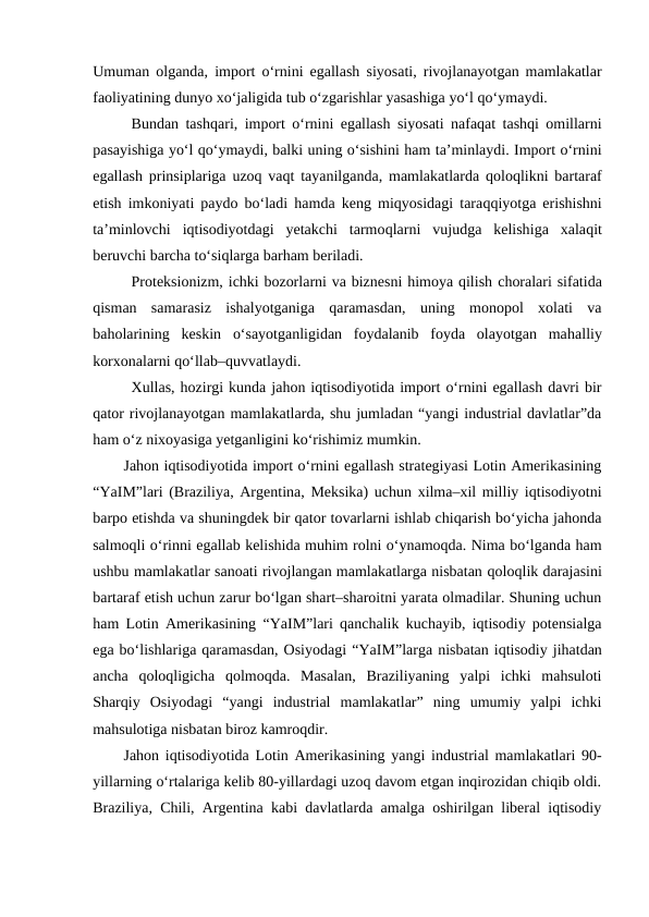 Umuman olganda, import o‘rnini egallash siyosati, rivojlanayotgan mamlakatlar
faoliyatining dunyo xo‘jaligida tub o‘zgarishlar yasashiga yo‘l qo‘ymaydi. 
Bundan tashqari, import o‘rnini egallash siyosati nafaqat tashqi omillarni
pasayishiga yo‘l qo‘ymaydi, balki uning o‘sishini ham ta’minlaydi. Import o‘rnini
egallash prinsiplariga  uzoq vaqt tayanilganda, mamlakatlarda qoloqlikni bartaraf
etish imkoniyati paydo bo‘ladi hamda keng miqyosidagi taraqqiyotga erishishni
ta’minlovchi  iqtisodiyotdagi  yetakchi  tarmoqlarni  vujudga  kelishiga  xalaqit
beruvchi barcha to‘siqlarga barham beriladi. 
Proteksionizm, ichki bozorlarni va biznesni himoya qilish choralari sifatida
qisman  samarasiz  ishalyotganiga  qaramasdan,  uning  monopol  xolati  va
baholarining  keskin  o‘sayotganligidan  foydalanib  foyda  olayotgan  mahalliy
korxonalarni qo‘llab–quvvatlaydi. 
Xullas, hozirgi kunda jahon iqtisodiyotida import o‘rnini egallash davri bir
qator rivojlanayotgan mamlakatlarda, shu jumladan “yangi industrial davlatlar”da
ham o‘z nixoyasiga yetganligini ko‘rishimiz mumkin. 
Jahon iqtisodiyotida import o‘rnini egallash strategiyasi Lotin Amerikasining
“YaIM”lari (Braziliya, Argentina, Meksika) uchun xilma–xil milliy iqtisodiyotni
barpo etishda va shuningdek bir qator tovarlarni ishlab chiqarish bo‘yicha jahonda
salmoqli o‘rinni egallab kelishida muhim rolni o‘ynamoqda. Nima bo‘lganda ham
ushbu mamlakatlar sanoati rivojlangan mamlakatlarga nisbatan qoloqlik darajasini
bartaraf etish uchun zarur bo‘lgan shart–sharoitni yarata olmadilar. Shuning uchun
ham Lotin Amerikasining  “YaIM”lari qanchalik kuchayib, iqtisodiy potensialga
ega bo‘lishlariga qaramasdan, Osiyodagi “YaIM”larga nisbatan iqtisodiy jihatdan
ancha  qoloqligicha  qolmoqda.  Masalan,  Braziliyaning  yalpi  ichki  mahsuloti
Sharqiy  Osiyodagi  “yangi  industrial  mamlakatlar”  ning  umumiy  yalpi  ichki
mahsulotiga nisbatan biroz kamroqdir.
Jahon iqtisodiyotida Lotin Amerikasining yangi industrial mamlakatlari 90-
yillarning o‘rtalariga kelib 80-yillardagi uzoq davom etgan inqirozidan chiqib oldi.
Braziliya, Chili, Argentina kabi davlatlarda amalga oshirilgan liberal iqtisodiy
