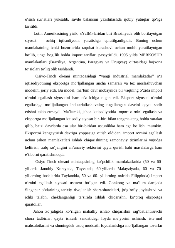 o‘sish  sur’atlari  yuksalib, savdo balansini  yaxshilashda  ijobiy yutuqlar  qo‘lga
kiritildi.
Lotin Amerikasining yirik, «YaIM»laridan biri Braziliyada olib borilayotgan
siyosat  -  ochiq  iqtisodiyotni  yaratishga  qaratilganligidir.  Buning  uchun
mamlakatning ichki bozorlarida raqobat kurashuvi uchun muhit yaratilayotgan
bo‘lib, unga bog‘lik holda import tariflari pasaytirildi. 1995 yilda MERKOSUR
mamlakatlari (Braziliya, Argentina, Paragvay va Urugvay) o‘rtasidagi bojxona
to‘siqlari to‘liq olib tashlandi. 
Osiyo-Tinch  okeani  mintaqasidagi  “yangi  industrial  mamlakatlar”  o‘z
iqtisodiyotining eksportga mo‘ljallangan ancha samarali va tez moslashuvchan
modelini joriy etdi. Bu model, ma’lum davr mobaynida bir vaqtning o‘zida import
o‘rnini  egallash  siyosatini  ham  o‘z ichiga olgan  edi. Eksport  siyosati  o‘rnini
egallashga  mo‘ljallangan  industriallashuvning  tugallangan  davrini  qayta  sodir
etishni talab etmaydi. Ma’lumki, jahon iqtisodiyotida import o‘rnini egallash va
eksportga mo‘ljallangan iqtisodiy siyosat bir–biri bilan tengma–teng holda xarakat
qilib, ba’zi davrlarda esa ular bir–biridan ustunlikka ham ega bo‘lishi mumkin.
Eksportni kengaytirish davriga yoppasiga o‘tish oldidan, import o‘rnini egallash
uchun jahon mamlakatlari ishlab chiqarishining zamonaviy tizimlarini vujudga
keltirish, xalq xo‘jaligini an’anaviy sektorini qayta qurish kabi masalalarga ham
e’tiborni qaratishmoqda. 
Osiyo-Tinch okeani mintaqasining ko‘pchilik mamlakatlarida (50 va 60-
yillarda  Janubiy  Koreyada,  Tayvanda,  60-yillarda  Malayziyada,  60  va  70-
yillarning boshlarida Taylandda, 50 va 60- yillarning oxirida Filippinda) import
o‘rnini  egallash  siyosati  ustuvor  bo‘lgan  edi.  Gonkong  va  ma’lum  darajada
Singapur o‘zlarining tarixiy rivojlanish shart-sharoitlari, jo‘g‘rofiy joylashuvi va
ichki  talabni  cheklanganligi  ta’sirida  ishlab  chiqarishni  ko‘proq  eksportga
qaratdilar. 
Jahon  xo‘jaligida  ko‘rilgan  mahalliy  ishlab  chiqarishni  rag‘batlantiruvchi
chora  tadbirlar,  qayta  ishlash  sanoatidagi  foyda  me’yorini  oshirish,  iste’mol
mahsulotlarini va shuningdek uzoq muddatli foydalanishga mo‘ljallangan tovarlar
