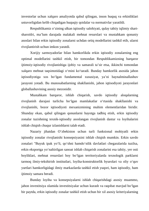 investorlar uchun xalqaro amaliyotda qabul qilingan, inson huquq va erkinliklari
ustuvorligidan kelib chiqadigan huquqiy qoidalar va normativlar yaratildi.
Respublikamiz o‘zining ulkan iqtisodiy salohiyati, qulay tabiiy iqlimiy shart-
sharoitlri, ma’lum darajada malakali mehnat resurslari va mustahkam qonuniy
asoslari bilan erkin iqtisodiy zonalarni uchdan ortiq modellarini tashkil etib, ularni
rivojlantirish uchun imkon yaratdi.
Xorijiy sarmoyadorlar bilan hamkorlikda erkin iqtisodiy zonalarning eng
optimal  modellarini  tashkil  etish,  bir  tomondan  Respublikamizning  barqaror
ijtimoiy-iqtisodiy rivojlanishiga ijobiy va samarali ta’sir etsa, ikkinchi tomondan
xalqaro mehnat taqsimotidagi o‘rnini ko‘taradi. Bunday hamkorlik asosida jahon
iqtisodiyotiga  xos  bo‘lgan  fundamental  xususiyat,  ya’ni  baynalminallashuv
jarayoni yotadi. Bu munosabatlarning shakllanishi, jahon iqtisodiyoti jarayonlari
globallashuvining asosiy mezonidir.
Mustahkam  barqaror,  ishlab  chiqarish,  savdo  iqtisodiy  aloqalarning
rivojlanish  darajasi  turlicha  bo‘lgan  mamlakatlar  o‘rtasida  shakllanishi  va
rivojlanishi,  bozor  iqtisodiyoti  mexanizmining  muhim  elementlaridan  biridir.
Shunday ekan, qabul qilingan qonunlarni hayotga tadbiq etish, erkin iqtisodiy
zonalar tuzishning texnik-iqtisodiy asoslangan rivojlanish dastur va loyihalarini
ishlab chiqish chuqur izlanishlarni talab etadi.
Nazariy  jihatdan  O‘zbekiston  uchun  turli  funksional  mohiyatli  erkin
iqtisodiy zonalar rivojlanishi konsepsiyasini ishlab chiqish mumkin. Erkin savdo
zonalari "Buyuk ipak yo‘li, qo‘shni hamdo‘stlik davlatlari chegaralarida tuzilsa,
erkin eksportga yo‘naltirilgan sanoat ishlab chiqarish zonalarini esa tabiiy, yer osti
boyliklari,  mehnat  resurslari  boy  bo‘lgan  territoriyalarda  texnologik  parklarni
tarmoq ilmiy-tekshirish institutlari, loyiha-konstruktorlik byurolari va oliy o‘quv
yurtlari hamkorligidagi ilmiy markazlarda tashkil etish yuqori, ham iqtisodiy, ham
ijtimoiy samara beradi.
Bunday loyiha va konsepsiyalarni ishlab chiqarishdagi asosiy muammo,
jahon investitsiya olamida investitsiyalar uchun kurash va raqobat mavjud bo‘lgan
bir paytda, erkin iqtisodiy zonalar tashkil etish uchun bir xil asosiy kriteriyalarning
