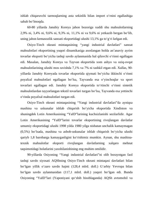 ishlab chiqaruvchi tarmoqlarning asta sekinlik bilan import o‘rnini egallashiga
sabab bo‘lmoqda. 
60-80 yillarda Janubiy Koreya jahon bozoriga xuddi shu mahsulotlarning
2,9% ni, 3,4% ni, 9,6% ni, 9,3% ni, 11,1% ni va 9,6% ni yetkazib bergan bo‘lib,
uning jahon kemasozlik sanoati eksportidagi ulushi 13,1% ga to‘g‘ri kelgan edi.
Osiyo-Tinch  okeani  mintaqasining  “yangi  industrial  davlatlari”  sanoat
mahsulotlari eksportining yuqori dinamikasiga asoslangan holda an’anaviy ayrim
tovarlar eksporti bo‘yicha tashqi savdo aylanmasida hal qiluvchi o‘rinni egallagan
edi. Masalan, Janubiy Koreya va Tayvan eksportida xom ashyo va oziq-ovqat
mahsulotlarining ulushi mos ravishda 7,1% va 7% ni tashkil etgan edi. Xullas, 90-
yillarda Janubiy Koreyada tovarlar eksportida qiymati bo‘yicha ikkinchi o‘rinni
poyafzal  mahsulotlari  egallagan  bo‘lsa,  Tayvanda  esa  o‘yinchoqlar  va  sport
tovarlari  egallagan  edi.  Janubiy  Koreya  eksportida  to‘rtinchi  o‘rinni  sintetik
mahsulotlardan tayyorlangan tekstil tovarlari turgan bo‘lsa, Tayvanda esa yettinchi
o‘rinda poyafzal mahsulotlari turgan edi.
Osiyo-Tinch okeani mintaqasining “Yangi industrial davlatlari”da ayniqsa
mashina  va  uskunalar  ishlab  chiqarish  bo‘yicha  eksportida  Xindiston  va
shuningdek Lotin Amerikasining “YaID”larining kuchsizlanishi sezilarlidir. Agar
Lotin  Amerikasining  “YaID”larini  tovarlar  eksportining  rivojlangan  davlatlar
umumiy eksportidagi ulushi 1998 yilda 1980 yilga nisbatan unchalik kamaymagan
(0,5%)  bo‘lsada, mashina va asbob-uskunalar ishlab chiqarish bo‘yicha ulushi
qariyb 1,8 barobarga kamayganligini ko‘rishimiz mumkin. Aynan, shu mashina-
texnik  mahsulotlar  eksporti  rivojlangan  davlatlarning  xalqaro  mehnat
taqsimotidagi holatlarini yaxshilanishining eng muhim omilidir.
90-yillarda Osiyoning “Yangi industrial davlatlari”ni olib borayotgan faol
tashqi savdo siyosati AQShning Osiyo-Tinch okeani mintaqasi davlatlari bilan
bo‘lgan  yillik  o‘zaro  savdo  hajmi (128,4 mlrd.  doll.)  G‘arbiy  Yevropa  bilan
bo‘lgan  savdo  aylanmasidan (117,1 mlrd.  doll.)  yuqori  bo‘lgan  edi.  Bunda
Osiyoning “YaID”lari (Yaponiyani qo‘shib hisoblaganda) AQSh avtomobil va
