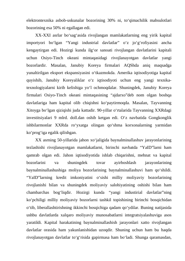 elektrontexnika asbob-uskunalar bozorining 30%  ni, to‘qimachilik mahsulotlari
bozorining esa 50% ni egallagan edi. 
XX-XXI asrlar bo‘sag‘asida rivojlangan mamlakatlarning eng yirik kapital
importyori  bo‘lgan  “Yangi  industrial  davlatlar”  o‘z  jo‘g‘rofiyasini  ancha
kengaytirgan edi. Hozirgi kunda ilg‘or sanoati rivojlangan davlatlarini kapitali
uchun  Osiyo-Tinch  okeani  mintaqasidagi  rivojlanayotgan  davlatlar  yangi
bozorlardir.  Masalan,  Janubiy  Koreya  firmalari  AQShda  aniq  maqsadga
yunaltirilgan eksport ekspansiyasini o‘tkazmokda. Amerika iqtisodiyotiga kapital
quyishib,  Janubiy  Koreyaliklar  o‘z  iqtisodiyoti  uchun  eng  yangi  texnika-
texnologiyalarni kirib kelishiga yo‘l ochmoqdalar. Shuningdek, Janubiy Koreya
firmalari  Osiyo-Tinch  okeani  mintaqasining  “ajdarxo”deb  nom  olgan  boshqa
davlatlariga  ham  kapital  olib  chiqishni  ko‘paytirmoqda.  Masalan,  Tayvanning
Xitoyga bo‘lgan qiziqishi juda kattadir. 90-yillar o‘rtalarida Tayvanning XXRdagi
investitsiyalari 9 mlrd. doll.dan oshib ketgan edi. O‘z navbatida Gongkonglik
ishbilarmonlar  XXRda  ro‘yxatga  olingan  qo‘shma  korxonalarning  yarmidan
ko‘prog‘iga egalik qilishgan. 
XX asrning 50-yillarida jahon xo‘jaligida baynalminallashuv jarayonlarining
tezlashishi  rivojlanayotgan  mamlakatlarni,  birinchi  navbatda  “YaID”larni  ham
qamrab  olgan  edi.  Jahon  iqtisodiyotida  ishlab  chiqarishni,  mehnat  va  kapital
bozorlarini
 
va
 
shuningdek
 
tovar
 
ayirboshlash
 
jarayonlarining
baynalminallashushiga  moliya bozorlarining baynalminallashuvi  ham  qo‘shildi.
“YaID”larning  kredit  imkoniyatini  o‘sishi  milliy  moliyaviy  bozorlarining
rivojlanishi  bilan  va  shuningdek  moliyaviy  salohiyatining  oshishi  bilan  ham
chambarchas  bog‘liqdir.  Hozirgi  kunda  “yangi  industirial  davlatlar”ning
ko‘pchiligi milliy moliyaviy bozorlarni tashkil topishining birinchi bosqichidan
o‘tib, liberallashtirishning ikkinchi bosqichiga qadam qo‘ydilar. Buning natijasida
ushbu davlatlarda xalqaro moliyaviy munosabatlarni integratsiyalashuviga asos
yaratildi. Kapital  harakatining baynalminallashish  jarayonlari xatto rivojlangan
davlatlar orasida ham yakunlanishidan uzoqdir. Shuning uchun ham bu haqda
rivojlanayotgan davlatlar to‘g‘risida gapirmasa ham bo‘ladi. Shunga qaramasdan,
