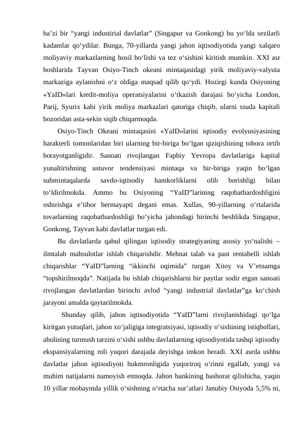 ba’zi bir “yangi industirial davlatlar” (Singapur va Gonkong) bu yo‘lda sezilarli
kadamlar qo‘ydilar. Bunga, 70-yillarda yangi jahon iqtisodiyotida yangi xalqaro
moliyaviy markazlarning hosil bo‘lishi va tez o‘sishini kiritish mumkin. XXI asr
boshlarida  Tayvan  Osiyo-Tinch  okeani  mintaqasidagi  yirik  moliyaviy-valyuta
markaziga aylanishni o‘z oldiga maqsad qilib qo‘ydi. Hozirgi kunda Osiyoning
«YaID»lari  kredit-moliya  operatsiyalarini  o‘tkazish  darajasi  bo‘yicha  London,
Parij, Syurix kabi yirik moliya markazlari qatoriga chiqib, ularni ssuda kapitali
bozoridan asta-sekin siqib chiqarmoqda.
Osiyo-Tinch  Okeani  mintaqasini  «YaID»larini  iqtisodiy  evolyusiyasining
harakterli tomonlaridan biri ularning bir-biriga bo‘lgan qiziqishining tobora ortib
borayotganligidir.  Sanoati  rivojlangan  Fapbiy  Yevropa  davlatlariga  kapital
yunaltirishning  ustuvor  tendensiyasi  mintaqa  va  bir-biriga  yaqin  bo‘lgan
submintaqalarda  savdo-iqtisodiy  hamkorliklarni  olib  borishligi  bilan
to‘ldirilmokda.  Ammo  bu  Osiyoning  “YaID”larining  raqobatbardoshligini
oshirishga  e’tibor  bermayapti  degani  emas.  Xullas,  90-yillarning  o‘rtalarida
tovarlarning raqobatbardoshligi bo‘yicha jahondagi birinchi beshlikda Singapur,
Gonkong, Tayvan kabi davlatlar turgan edi.
Bu davlatlarda qabul qilingan iqtisodiy strategiyaning asosiy yo‘nalishi –
ilmtalab mahsulotlar ishlab chiqarishdir. Mehnat talab va past rentabelli ishlab
chiqarishlar  “YaID”larning  “ikkinchi  oqimida”  turgan  Xitoy  va  V’etnamga
“topshirilmoqda”. Natijada bu ishlab chiqarishlarni bir paytlar sodir etgan sanoati
rivojlangan davlatlardan birinchi avlod “yangi  industrial  davlatlar”ga ko‘chish
jarayoni amalda qaytarilmokda.
Shunday  qilib,  jahon  iqtisodiyotida  “YaID”larni  rivojlanishidagi  qo‘lga
kiritgan yutuqlari, jahon xo‘jaligiga integratsiyasi, iqtisodiy o‘sishining istiqbollari,
aholining turmush tarzini o‘sishi ushbu davlatlarning iqtisodiyotida tashqi iqtisodiy
ekspansiyalarning roli yuqori darajada deyishga imkon beradi. XXI asrda ushbu
davlatlar jahon iqtisodiyoti hukmronligida yuqoriroq o‘rinni egallab, yangi va
muhim natijalarni namoyish etmoqda. Jahon bankining bashorat qilishicha, yaqin
10 yillar mobaynida yillik o‘sishning o‘rtacha sur’atlari Janubiy Osiyoda 5,5% ni,
