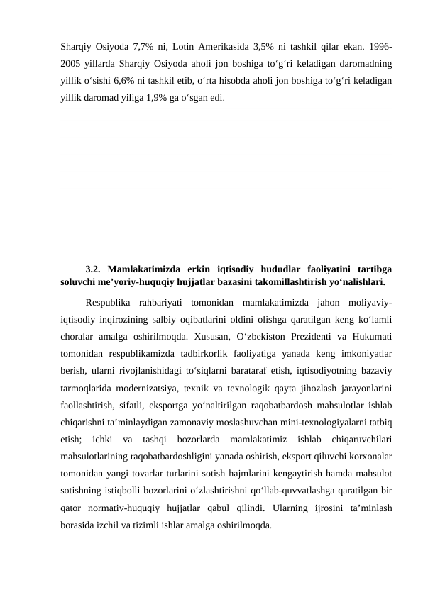 Sharqiy Osiyoda  7,7% ni, Lotin Amerikasida 3,5% ni tashkil qilar ekan.  1996-
2005 yillarda  Sharqiy Osiyoda aholi jon boshiga to‘g‘ri keladigan daromadning
yillik o‘sishi 6,6% ni tashkil etib, o‘rta hisobda aholi jon boshiga to‘g‘ri keladigan
yillik daromad yiliga 1,9% ga o‘sgan edi.
3.2.  Mamlakatimizda  erkin  iqtisodiy  hududlar  faoliyatini  tartibga
soluvchi me’yoriy-huquqiy hujjatlar bazasini takomillashtirish yo‘nalishlari.
Respublika  rahbariyati  tomonidan  mamlakatimizda  jahon  moliyaviy-
iqtisodiy inqirozining salbiy oqibatlarini oldini olishga qaratilgan keng ko‘lamli
choralar  amalga  oshirilmoqda.  Xususan,  O‘zbekiston  Prezidenti  va  Hukumati
tomonidan  respublikamizda  tadbirkorlik  faoliyatiga  yanada  keng  imkoniyatlar
berish, ularni rivojlanishidagi to‘siqlarni barataraf etish, iqtisodiyotning bazaviy
tarmoqlarida modernizatsiya, texnik va texnologik qayta jihozlash jarayonlarini
faollashtirish, sifatli, eksportga yo‘naltirilgan raqobatbardosh mahsulotlar ishlab
chiqarishni ta’minlaydigan zamonaviy moslashuvchan mini-texnologiyalarni tatbiq
etish;  ichki  va  tashqi  bozorlarda  mamlakatimiz  ishlab  chiqaruvchilari
mahsulotlarining raqobatbardoshligini yanada oshirish, eksport qiluvchi korxonalar
tomonidan yangi tovarlar turlarini sotish hajmlarini kengaytirish hamda mahsulot
sotishning istiqbolli bozorlarini o‘zlashtirishni qo‘llab-quvvatlashga qaratilgan bir
qator  normativ-huquqiy  hujjatlar  qabul  qilindi.  Ularning  ijrosini  ta’minlash
borasida izchil va tizimli ishlar amalga oshirilmoqda.
