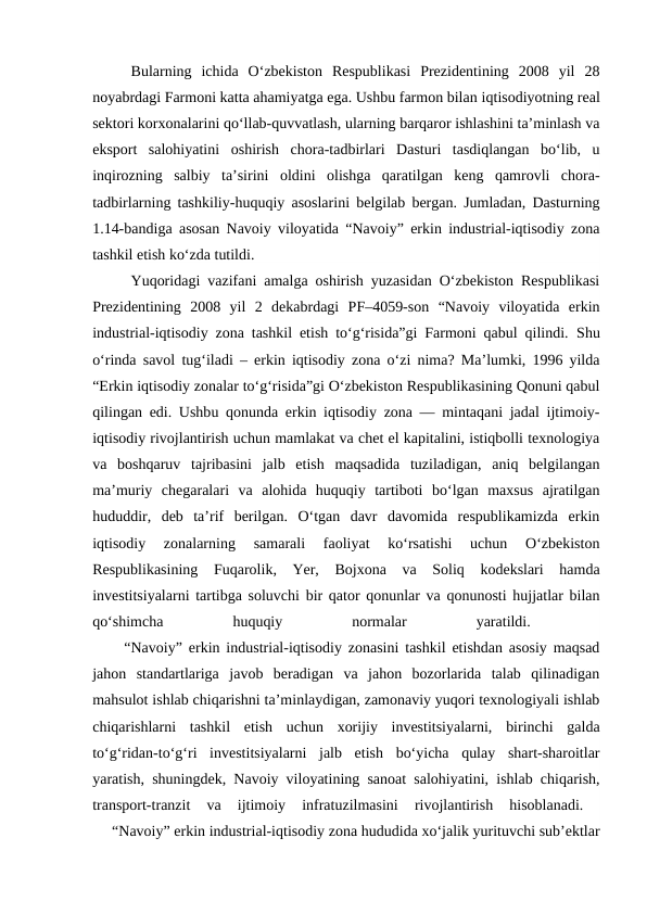 Bularning  ichida  O‘zbekiston  Respublikasi  Prezidentining  2008  yil  28
noyabrdagi Farmoni katta ahamiyatga ega. Ushbu farmon bilan iqtisodiyotning real
sektori korxonalarini qo‘llab-quvvatlash, ularning barqaror ishlashini ta’minlash va
eksport  salohiyatini  oshirish  chora-tadbirlari  Dasturi  tasdiqlangan  bo‘lib,  u
inqirozning  salbiy  ta’sirini  oldini  olishga  qaratilgan  keng  qamrovli  chora-
tadbirlarning tashkiliy-huquqiy asoslarini belgilab bergan. Jumladan, Dasturning
1.14-bandiga asosan Navoiy viloyatida “Navoiy” erkin industrial-iqtisodiy zona
tashkil etish ko‘zda tutildi. 
Yuqoridagi vazifani amalga oshirish yuzasidan O‘zbekiston Respublikasi
Prezidentining  2008  yil  2  dekabrdagi  PF–4059-son  “Navoiy  viloyatida  erkin
industrial-iqtisodiy zona tashkil etish to‘g‘risida”gi Farmoni qabul qilindi.  Shu
o‘rinda savol tug‘iladi – erkin iqtisodiy zona o‘zi nima? Ma’lumki, 1996 yilda
“Erkin iqtisodiy zonalar to‘g‘risida”gi O‘zbekiston Respublikasining Qonuni qabul
qilingan edi. Ushbu qonunda erkin iqtisodiy zona — mintaqani jadal ijtimoiy-
iqtisodiy rivojlantirish uchun mamlakat va chet el kapitalini, istiqbolli texnologiya
va  boshqaruv  tajribasini  jalb  etish  maqsadida  tuziladigan,  aniq  belgilangan
ma’muriy  chegaralari  va  alohida  huquqiy  tartiboti  bo‘lgan  maxsus  ajratilgan
hududdir,  deb  ta’rif  berilgan.  O‘tgan  davr  davomida  respublikamizda  erkin
iqtisodiy  zonalarning  samarali  faoliyat  ko‘rsatishi  uchun  O‘zbekiston
Respublikasining  Fuqarolik,  Yer,  Bojxona  va  Soliq  kodekslari  hamda
investitsiyalarni tartibga soluvchi bir qator qonunlar va qonunosti hujjatlar bilan
qo‘shimcha
 
huquqiy
 
normalar
 
yaratildi.
 
     “Navoiy” erkin industrial-iqtisodiy zonasini tashkil etishdan asosiy maqsad
jahon  standartlariga  javob  beradigan  va  jahon  bozorlarida  talab  qilinadigan
mahsulot ishlab chiqarishni ta’minlaydigan, zamonaviy yuqori texnologiyali ishlab
chiqarishlarni  tashkil  etish  uchun  xorijiy  investitsiyalarni,  birinchi  galda
to‘g‘ridan-to‘g‘ri  investitsiyalarni  jalb  etish  bo‘yicha  qulay  shart-sharoitlar
yaratish, shuningdek, Navoiy viloyatining sanoat salohiyatini, ishlab chiqarish,
transport-tranzit  va  ijtimoiy  infratuzilmasini  rivojlantirish  hisoblanadi.
 
     “Navoiy” erkin industrial-iqtisodiy zona hududida xo‘jalik yurituvchi sub’ektlar
