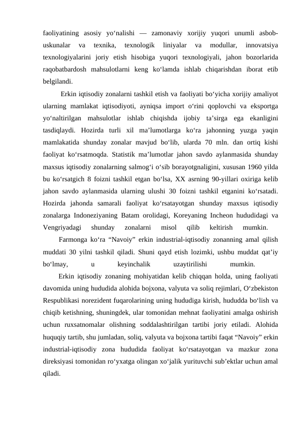 faoliyatining  asosiy  yo‘nalishi  —  zamonaviy  xorijiy  yuqori  unumli  asbob-
uskunalar  va  texnika,  texnologik  liniyalar  va  modullar,  innovatsiya
texnologiyalarini  joriy  etish  hisobiga  yuqori  texnologiyali,  jahon  bozorlarida
raqobatbardosh  mahsulotlarni  keng  ko‘lamda  ishlab  chiqarishdan  iborat  etib
belgilandi. 
Erkin iqtisodiy zonalarni tashkil etish va faoliyati bo‘yicha xorijiy amaliyot
ularning  mamlakat  iqtisodiyoti,  ayniqsa  import  o‘rini  qoplovchi  va  eksportga
yo‘naltirilgan  mahsulotlar  ishlab  chiqishda  ijobiy  ta’sirga  ega  ekanligini
tasdiqlaydi.  Hozirda  turli  xil  ma’lumotlarga  ko‘ra  jahonning  yuzga  yaqin
mamlakatida  shunday  zonalar  mavjud  bo‘lib,  ularda  70  mln.  dan  ortiq  kishi
faoliyat ko‘rsatmoqda. Statistik ma’lumotlar jahon savdo aylanmasida shunday
maxsus iqtisodiy zonalarning salmog‘i o‘sib borayotgnaligini, xususan 1960 yilda
bu ko‘rsatgich 8 foizni tashkil etgan bo‘lsa, XX asrning 90-yillari oxiriga kelib
jahon savdo aylanmasida ularning ulushi 30 foizni tashkil etganini ko‘rsatadi.
Hozirda  jahonda  samarali  faoliyat  ko‘rsatayotgan  shunday  maxsus  iqtisodiy
zonalarga Indoneziyaning Batam orolidagi, Koreyaning Incheon hududidagi va
Vengriyadagi  shunday  zonalarni  misol  qilib  keltirish  mumkin.
 
     Farmonga ko‘ra “Navoiy” erkin industrial-iqtisodiy zonanning amal qilish
muddati 30 yilni tashkil qiladi. Shuni qayd etish lozimki, ushbu muddat qat’iy
bo‘lmay,
 
u
 
keyinchalik
 
uzaytirilishi
 
mumkin.
 
     Erkin iqtisodiy zonaning mohiyatidan kelib chiqqan holda, uning faoliyati
davomida uning hududida alohida bojxona, valyuta va soliq rejimlari, O‘zbekiston
Respublikasi norezident fuqarolarining uning hududiga kirish, hududda bo‘lish va
chiqib ketishning, shuningdek, ular tomonidan mehnat faoliyatini amalga oshirish
uchun  ruxsatnomalar  olishning  soddalashtirilgan  tartibi  joriy  etiladi.  Alohida
huquqiy tartib, shu jumladan, soliq, valyuta va bojxona tartibi faqat “Navoiy” erkin
industrial-iqtisodiy  zona  hududida  faoliyat  ko‘rsatayotgan  va  mazkur  zona
direksiyasi tomonidan ro‘yxatga olingan xo‘jalik yurituvchi sub’ektlar uchun amal
qiladi. 
