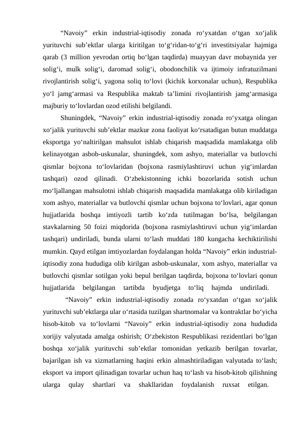 “Navoiy”  erkin  industrial-iqtisodiy  zonada  ro‘yxatdan  o‘tgan  xo‘jalik
yurituvchi  sub’ektlar  ularga  kiritilgan  to‘g‘ridan-to‘g‘ri  investitsiyalar  hajmiga
qarab (3 million yevrodan ortiq bo‘lgan taqdirda) muayyan davr mobaynida yer
solig‘i, mulk solig‘i, daromad solig‘i, obodonchilik va ijtimoiy infratuzilmani
rivojlantirish solig‘i, yagona soliq to‘lovi (kichik korxonalar uchun), Respublika
yo‘l  jamg‘armasi  va Respublika  maktab  ta’limini  rivojlantirish jamg‘armasiga
majburiy to‘lovlardan ozod etilishi belgilandi. 
Shuningdek, “Navoiy” erkin industrial-iqtisodiy zonada ro‘yxatga olingan
xo‘jalik yurituvchi sub’ektlar mazkur zona faoliyat ko‘rsatadigan butun muddatga
eksportga yo‘naltirilgan mahsulot ishlab chiqarish maqsadida mamlakatga olib
kelinayotgan asbob-uskunalar, shuningdek, xom ashyo, materiallar va butlovchi
qismlar  bojxona  to‘lovlaridan  (bojxona  rasmiylashtiruvi  uchun  yig‘imlardan
tashqari)  ozod  qilinadi.  O‘zbekistonning  ichki  bozorlarida  sotish  uchun
mo‘ljallangan mahsulotni ishlab chiqarish maqsadida mamlakatga olib kiriladigan
xom ashyo, materiallar va butlovchi qismlar uchun bojxona to‘lovlari, agar qonun
hujjatlarida  boshqa  imtiyozli  tartib  ko‘zda  tutilmagan  bo‘lsa,  belgilangan
stavkalarning 50 foizi miqdorida (bojxona rasmiylashtiruvi uchun yig‘imlardan
tashqari) undiriladi, bunda ularni to‘lash muddati 180 kungacha kechiktirilishi
mumkin. Qayd etilgan imtiyozlardan foydalangan holda “Navoiy” erkin industrial-
iqtisodiy zona hududiga olib kirilgan asbob-uskunalar, xom ashyo, materiallar va
butlovchi qismlar sotilgan yoki bepul berilgan taqdirda, bojxona to‘lovlari qonun
hujjatlarida  belgilangan  tartibda  byudjetga  to‘liq  hajmda  undiriladi.
 
     “Navoiy”  erkin  industrial-iqtisodiy  zonada  ro‘yxatdan  o‘tgan  xo‘jalik
yurituvchi sub’ektlarga ular o‘rtasida tuzilgan shartnomalar va kontraktlar bo‘yicha
hisob-kitob  va  to‘lovlarni  “Navoiy”  erkin  industrial-iqtisodiy  zona  hududida
xorijiy valyutada amalga oshirish; O‘zbekiston Respublikasi rezidentlari bo‘lgan
boshqa  xo‘jalik  yurituvchi  sub’ektlar  tomonidan  yetkazib  berilgan  tovarlar,
bajarilgan ish va xizmatlarning haqini erkin almashtiriladigan valyutada to‘lash;
eksport va import qilinadigan tovarlar uchun haq to‘lash va hisob-kitob qilishning
ularga  qulay  shartlari  va  shakllaridan  foydalanish  ruxsat  etilgan.
 
