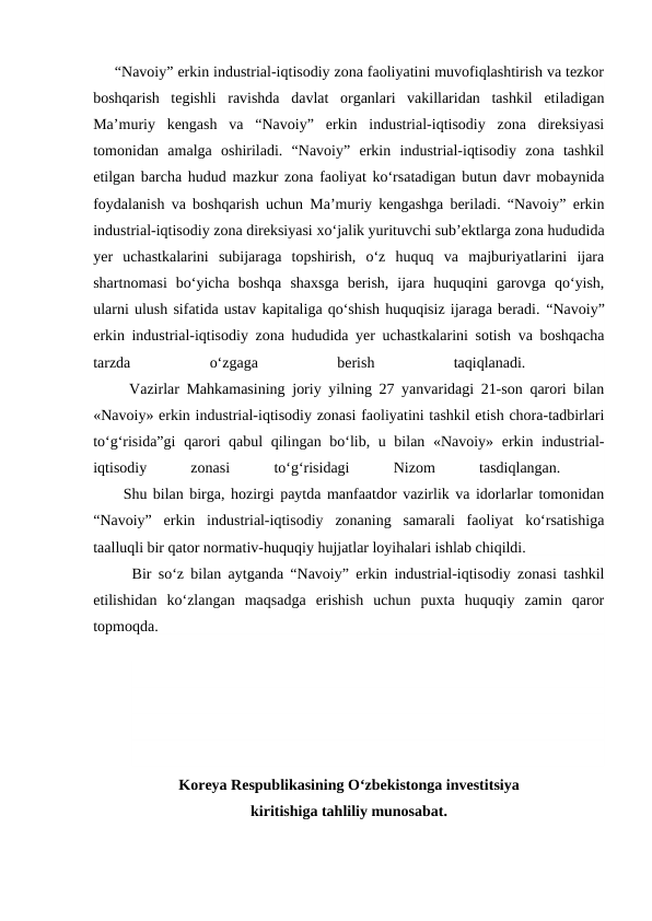      “Navoiy” erkin industrial-iqtisodiy zona faoliyatini muvofiqlashtirish va tezkor
boshqarish  tegishli  ravishda  davlat  organlari  vakillaridan  tashkil  etiladigan
Ma’muriy  kengash  va  “Navoiy”  erkin  industrial-iqtisodiy  zona  direksiyasi
tomonidan  amalga  oshiriladi.  “Navoiy”  erkin  industrial-iqtisodiy  zona  tashkil
etilgan barcha hudud mazkur zona faoliyat ko‘rsatadigan butun davr mobaynida
foydalanish va boshqarish uchun Ma’muriy kengashga beriladi. “Navoiy” erkin
industrial-iqtisodiy zona direksiyasi xo‘jalik yurituvchi sub’ektlarga zona hududida
yer  uchastkalarini  subijaraga  topshirish,  o‘z  huquq  va  majburiyatlarini  ijara
shartnomasi  bo‘yicha  boshqa  shaxsga  berish,  ijara  huquqini  garovga  qo‘yish,
ularni ulush sifatida ustav kapitaliga qo‘shish huquqisiz ijaraga beradi. “Navoiy”
erkin industrial-iqtisodiy zona hududida yer uchastkalarini sotish va boshqacha
tarzda
 
o‘zgaga
 
berish
 
taqiqlanadi.
 
     Vazirlar Mahkamasining joriy yilning 27 yanvaridagi 21-son qarori bilan
«Navoiy» erkin industrial-iqtisodiy zonasi faoliyatini tashkil etish chora-tadbirlari
to‘g‘risida”gi  qarori  qabul  qilingan bo‘lib, u bilan «Navoiy» erkin industrial-
iqtisodiy
 
zonasi
 
to‘g‘risidagi
 
Nizom
 
tasdiqlangan.
 
     Shu bilan birga, hozirgi paytda manfaatdor vazirlik va idorlarlar tomonidan
“Navoiy”  erkin  industrial-iqtisodiy  zonaning  samarali  faoliyat  ko‘rsatishiga
taalluqli bir qator normativ-huquqiy hujjatlar loyihalari ishlab chiqildi. 
Bir so‘z bilan aytganda “Navoiy” erkin industrial-iqtisodiy zonasi tashkil
etilishidan  ko‘zlangan  maqsadga  erishish  uchun  puxta  huquqiy  zamin  qaror
topmoqda. 
Koreya Respublikasining O‘zbekistonga investitsiya 
kiritishiga tahliliy munosabat.
