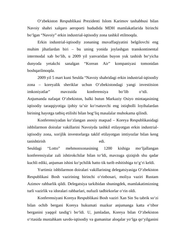 O‘zbekiston Respublikasi  Prezidenti Islom Karimov tashabbusi  bilan
Navoiy  shahri  xalqaro  aeroporti  hududida  MDH  mamlakatlarida  birinchi
bo‘lgan “Navoiy” erkin industrial-iqtisodiy zona tashkil etilmoqda. 
Erkin  industrial-iqtisodiy  zonaning  muvaffaqiyatini  belgilovchi  eng
muhim  jihatlardan  biri  –  bu  uning  yonida  joylashgan  transkontinental
intermodal xab bo‘lib, u 2009 yil yanvaridan buyon yuk tashish bo‘yicha
dunyoda  yetakchi  sanalgan  “Korean  Air”  kompaniyasi  tomonidan
boshqarilmoqda. 
2009 yil 5 mart kuni Seulda “Navoiy shahridagi erkin industrial-iqtisodiy
zona  –  koreyalik  sheriklar  uchun  O‘zbekistondagi  yangi  investitsion
imkoniyatlar”
 
mavzuida
 
konferensiya
 
bo‘lib
 
o‘tdi.
 
Anjumanda nafaqat O‘zbekiston, balki butun Markaziy Osiyo mintaqasining
iqtisodiy taraqqiyotiga ijobiy ta’sir ko‘rsatuvchi  eng istiqbolli loyihalardan
birining hayotga tatbiq etilishi bilan bog‘liq masalalar muhokama qilindi. 
Konferensiyadan ko‘zlangan asosiy maqsad – Koreya Respublikasidagi
ishbilarmon doiralar vakillarini Navoiyda tashkil etilayotgan erkin industrial-
iqtisodiy zona, xorijlik investorlarga taklif etilayotgan imtiyozlar bilan keng
tanishtirish
 
edi.
 
Seuldagi  “Lotto”  mehmonxonasining  1200  kishiga  mo‘ljallangan
konferensiyalar zali ishtirokchilar bilan to‘ldi, mavzuga qiziqish shu qadar
kuchli ediki, anjuman ishini ko‘pchilik hatto tik turib eshitishiga to‘g‘ri keldi.
Yurtimiz ishbilarmon doiralari vakillarining delegatsiyasiga O‘zbekiston
Respublikasi  Bosh  vazirining  birinchi  o‘rinbosari,  moliya  vaziri  Rustam
Azimov rahbarlik qildi. Delegatsiya tarkibidan shuningdek, mamlakatimizning
turli vazirlik va idoralari rahbarlari, nufuzli tadbirkorlar o‘rin oldi.
Konferensiyani Koreya Respublikasi Bosh vaziri Xan Sin Su tabrik so‘zi
bilan  ochib  bergani  Koreya  hukumati  mazkur  anjumanga  katta  e’tibor
berganini  yaqqol  tasdig‘i  bo‘ldi.  U,  jumladan,  Koreya  bilan  O‘zbekiston
o‘rtasida mustahkam savdo-iqtisodiy va gumanitar aloqalar yo‘lga qo‘yilganini
