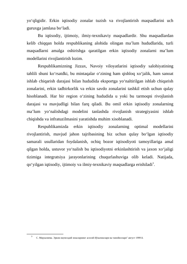 yo‘qligidir.  Erkin  iqtisodiy  zonalar  tuzish  va  rivojlantirish  maqsadlarini  uch
guruxga jamlasa bo‘ladi.
Bu iqtisodiy, ijtimoiy, ilmiy-texnikaviy maqsadlardir. Shu maqsadlardan
kelib chiqqan holda respublikaning alohida olingan ma’lum hududlarida, turli
maqsadlarni  amalga  oshirishga  qaratilgan  erkin  iqtisodiy  zonalarni  ma’lum
modellarini rivojlantirish lozim.
Respublikamizning  Jizzax,  Navoiy  viloyatlarini  iqtisodiy  salohiyatining
tahlili shuni ko‘rsatdki, bu mintaqalar o‘zining ham qishloq xo‘jalik, ham sanoat
ishlab chiqarish darajasi bilan hududida eksportga yo‘naltirilgan ishlab chiqarish
zonalarini, erkin tadbirkorlik va erkin savdo zonalarini tashkil etish uchun qulay
hisoblanadi. Har bir region o‘zining hududida u yoki bu tarmoqni rivojlanish
darajasi  va mavjudligi  bilan  farq  qiladi. Bu  omil  erkin  iqtisodiy  zonalarning
ma’lum  yo‘nalishdagi  modelini  tanlashda  rivojlanish  strategiyasini  ishlab
chiqishda va infratuzilmasini yaratishda muhim xisoblanadi.
Respublikamizda  erkin  iqtisodiy  zonalarning  optimal  modellarini
rivojlantirish,  mavjud  jahon  tajribasining  biz  uchun  qulay  bo‘lgan  iqtisodiy
samarali  usullaridan  foydalanish,  ochiq  bozor  iqtisodiyoti  tamoyillariga  amal
qilgan holda, ustuvor yo‘nalish bu iqtisodiyotni erkinlashtirish va jaxon xo‘jaligi
tizimiga  integratsiya  jarayonlarining  chuqurlashuviga  olib  keladi.  Natijada,
qo‘yilgan iqtisodiy, ijtimoiy va ilmiy-texnikaviy maqsadlarga erishiladi3.
3
 С. Мирзалиева. Эркин иқтисодий зоналарнинг асосий йўналишлари ва тамойиллари" август 1999 й. 
