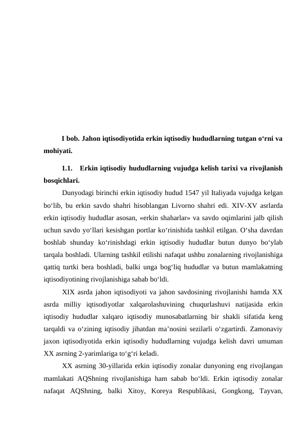 I bob. Jahon iqtisodiyotida erkin iqtisodiy hududlarning tutgan o‘rni va
mohiyati.
1.1.
Erkin iqtisodiy hududlarning vujudga kelish tarixi va rivojlanish
bosqichlari.
Dunyodagi birinchi erkin iqtisodiy hudud 1547 yil Italiyada vujudga kelgan
bo‘lib, bu erkin savdo shahri  hisoblangan Livorno shahri edi. XIV-XV asrlarda
erkin iqtisodiy hududlar asosan, «erkin shaharlar» va savdo oqimlarini jalb qilish
uchun savdo yo‘llari kesishgan portlar ko‘rinishida tashkil etilgan. O‘sha davrdan
boshlab  shunday  ko‘rinishdagi  erkin  iqtisodiy  hududlar  butun  dunyo  bo‘ylab
tarqala boshladi. Ularning tashkil etilishi nafaqat ushbu zonalarning rivojlanishiga
qattiq turtki bera boshladi, balki unga bog‘liq hududlar va butun mamlakatning
iqtisodiyotining rivojlanishiga sabab bo‘ldi. 
XIX asrda jahon iqtisodiyoti va jahon savdosining rivojlanishi hamda XX
asrda  milliy  iqtisodiyotlar  xalqarolashuvining  chuqurlashuvi  natijasida  erkin
iqtisodiy hududlar xalqaro iqtisodiy munosabatlarning bir shakli  sifatida keng
tarqaldi va o‘zining iqtisodiy jihatdan ma’nosini sezilarli o‘zgartirdi. Zamonaviy
jaxon iqtisodiyotida erkin iqtisodiy hududlarning vujudga kelish davri umuman
XX asrning 2-yarimlariga to‘g‘ri keladi.
XX asrning 30-yillarida erkin iqtisodiy zonalar dunyoning eng rivojlangan
mamlakati AQShning rivojlanishiga ham sabab bo‘ldi. Erkin iqtisodiy zonalar
nafaqat  AQShning,  balki  Xitoy,  Koreya  Respublikasi,  Gongkong,  Tayvan,
