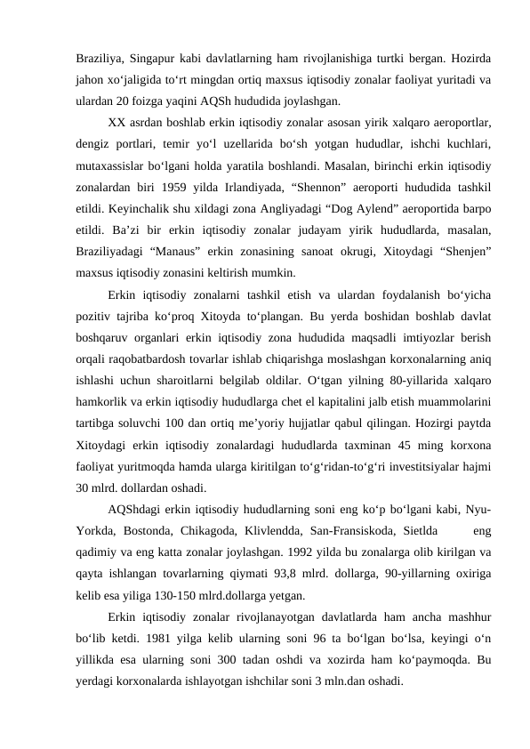 Braziliya, Singapur kabi davlatlarning ham rivojlanishiga turtki bergan. Hozirda
jahon xo‘jaligida to‘rt mingdan ortiq maxsus iqtisodiy zonalar faoliyat yuritadi va
ulardan 20 foizga yaqini AQSh hududida joylashgan.
XX asrdan boshlab erkin iqtisodiy zonalar asosan yirik xalqaro aeroportlar,
dengiz  portlari,  temir  yo‘l  uzellarida  bo‘sh  yotgan  hududlar,  ishchi  kuchlari,
mutaxassislar bo‘lgani holda yaratila boshlandi. Masalan, birinchi erkin iqtisodiy
zonalardan biri  1959 yilda Irlandiyada,  “Shennon”  aeroporti  hududida tashkil
etildi. Keyinchalik shu xildagi zona Angliyadagi “Dog Aylend” aeroportida barpo
etildi.  Ba’zi  bir  erkin  iqtisodiy  zonalar  judayam  yirik  hududlarda,  masalan,
Braziliyadagi  “Manaus”  erkin  zonasining  sanoat  okrugi,  Xitoydagi  “Shenjen”
maxsus iqtisodiy zonasini keltirish mumkin.
Erkin  iqtisodiy  zonalarni  tashkil  etish  va  ulardan  foydalanish  bo‘yicha
pozitiv tajriba ko‘proq Xitoyda to‘plangan. Bu yerda boshidan boshlab davlat
boshqaruv organlari erkin iqtisodiy zona hududida maqsadli imtiyozlar berish
orqali raqobatbardosh tovarlar ishlab chiqarishga moslashgan korxonalarning aniq
ishlashi uchun sharoitlarni belgilab oldilar. O‘tgan yilning 80-yillarida xalqaro
hamkorlik va erkin iqtisodiy hududlarga chet el kapitalini jalb etish muammolarini
tartibga soluvchi 100 dan ortiq me’yoriy hujjatlar qabul qilingan. Hozirgi paytda
Xitoydagi  erkin  iqtisodiy  zonalardagi  hududlarda  taxminan  45  ming  korxona
faoliyat yuritmoqda hamda ularga kiritilgan to‘g‘ridan-to‘g‘ri investitsiyalar hajmi
30 mlrd. dollardan oshadi.
AQShdagi erkin iqtisodiy hududlarning soni eng ko‘p bo‘lgani kabi, Nyu-
Yorkda,  Bostonda,  Chikagoda,  Klivlendda,  San-Fransiskoda,  Sietlda      eng
qadimiy va eng katta zonalar joylashgan. 1992 yilda bu zonalarga olib kirilgan va
qayta ishlangan tovarlarning qiymati 93,8 mlrd. dollarga, 90-yillarning oxiriga
kelib esa yiliga 130-150 mlrd.dollarga yetgan.
Erkin  iqtisodiy  zonalar  rivojlanayotgan  davlatlarda  ham  ancha  mashhur
bo‘lib ketdi. 1981 yilga kelib ularning soni 96 ta bo‘lgan bo‘lsa, keyingi o‘n
yillikda esa ularning soni 300 tadan oshdi va xozirda ham ko‘paymoqda. Bu
yerdagi korxonalarda ishlayotgan ishchilar soni 3 mln.dan oshadi.
