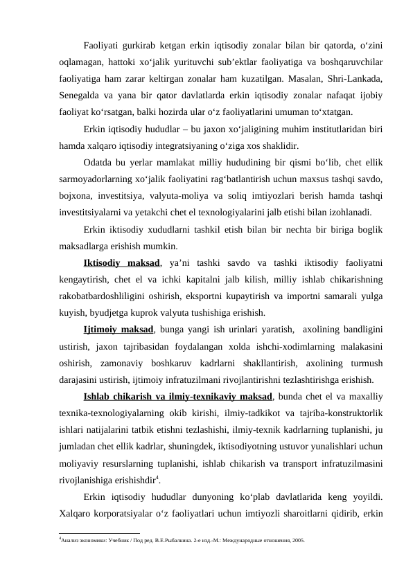 Faoliyati gurkirab ketgan erkin iqtisodiy zonalar bilan bir qatorda, o‘zini
oqlamagan, hattoki xo‘jalik yurituvchi sub’ektlar faoliyatiga va boshqaruvchilar
faoliyatiga ham zarar keltirgan zonalar ham kuzatilgan. Masalan, Shri-Lankada,
Senegalda va yana bir qator davlatlarda erkin iqtisodiy zonalar nafaqat ijobiy
faoliyat ko‘rsatgan, balki hozirda ular o‘z faoliyatlarini umuman to‘xtatgan. 
Erkin iqtisodiy hududlar – bu jaxon xo‘jaligining muhim institutlaridan biri
hamda xalqaro iqtisodiy integratsiyaning o‘ziga xos shaklidir. 
Odatda bu yerlar mamlakat milliy hududining bir qismi bo‘lib, chet ellik
sarmoyadorlarning xo‘jalik faoliyatini rag‘batlantirish uchun maxsus tashqi savdo,
bojxona, investitsiya, valyuta-moliya va soliq imtiyozlari berish hamda tashqi
investitsiyalarni va yetakchi chet el texnologiyalarini jalb etishi bilan izohlanadi.
Erkin iktisodiy xududlarni tashkil etish bilan bir nechta bir biriga boglik
maksadlarga erishish mumkin.
Iktisodiy  maksad,  ya’ni  tashki  savdo  va  tashki  iktisodiy  faoliyatni
kengaytirish, chet el va ichki kapitalni jalb kilish, milliy ishlab chikarishning
rakobatbardoshliligini oshirish, eksportni kupaytirish va importni samarali yulga
kuyish, byudjetga kuprok valyuta tushishiga erishish. 
Ijtimoiy maksad, bunga yangi ish urinlari yaratish,  axolining bandligini
ustirish,  jaxon  tajribasidan  foydalangan  xolda  ishchi-xodimlarning  malakasini
oshirish,  zamonaviy  boshkaruv  kadrlarni  shakllantirish,  axolining  turmush
darajasini ustirish, ijtimoiy infratuzilmani rivojlantirishni tezlashtirishga erishish.
Ishlab chikarish va ilmiy-texnikaviy maksad, bunda chet el va maxalliy
texnika-texnologiyalarning okib kirishi, ilmiy-tadkikot  va tajriba-konstruktorlik
ishlari natijalarini tatbik etishni tezlashishi, ilmiy-texnik kadrlarning tuplanishi, ju
jumladan chet ellik kadrlar, shuningdek, iktisodiyotning ustuvor yunalishlari uchun
moliyaviy resurslarning tuplanishi, ishlab chikarish va transport infratuzilmasini
rivojlanishiga erishishdir4.
Erkin  iqtisodiy  hududlar  dunyoning  ko‘plab  davlatlarida  keng  yoyildi.
Xalqaro korporatsiyalar o‘z faoliyatlari uchun imtiyozli sharoitlarni qidirib, erkin
4Анализ экономики: Учебник / Под ред. В.Е.Рыбалкина. 2-е изд.-М.: Международные отношения, 2005.
