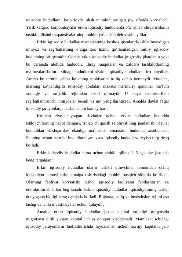 iqtisodiy  hududlarni ko‘p foyda olish mumkin bo‘lgan joy sifatida ko‘rishadi.
Yirik xalqaro korporatsiyalar erkin iqtisodiy hududlarda o‘z ishlab chiqarishlarini
tashkil qilishni ekspansiyalarining muhim yo‘nalishi deb xisoblaydilar.
Erkin iqtisodiy hududlar mamlakatning boshqa qismlarida ishlatilmaydigan
imtiyoz  va  rag‘batlarning  o‘ziga  xos  tizimi  qo‘llaniladigan  milliy  iqtisodiy
hududning bir qismidir. Odatda erkin iqtisodiy hududlar jo‘g‘rofiy jihatdan u yoki
bu  darajada  alohida  hududdir.  Ilmiy  maqolalar  va  xalqaro  tashkilotlarning
ma’ruzalarida turli xildagi  hududlarni «Erkin iqtisodiy  hududlar» deb ataydilar.
Ammo bu termin ushbu  holatning mohiyatini to‘liq ochib bermaydi. Masalan,
ularning  ko‘pchiligida  iqtisodiy  qoidalar,  maxsus  ma’muriy  qonunlar  ma’lum
xuquqiy  va  xo‘jalik  rejimidan  ozod  qilmaydi.  U  faqat  tadbirkorlikni
rag‘batlantiruvchi imtiyozlar beradi va uni yengillashtiradi. Amalda davlat faqat
iqtisodiy jarayonlarga aralashishini kamaytiradi.
Ko‘plab  rivojlanayotgan  davlatlar  uchun  erkin
 hududlar
 hududda
ishlovchilarning hayot darajasi, ishlab chiqarish salohiyatining jamlanishi, davlat
hududidan  «tashqarida»  ekanligi  ma’nosida  «maxsus»  hududlar  xisoblanadi.
Shuning uchun ham bu hududlarni «maxsus iqtisodiy hududlar» deyish to‘g‘riroq
bo‘ladi.
Erkin iqtisodiy hududlar nima uchun tashkil qilinadi? Nega ular jaxonda
keng tarqalgan?
Erkin  iqtisodiy  hududlar  ularni  tashkil  qiluvchilar  tomonidan  ochiq
iqtisodiyot tamoyillarini amalga oshirishdagi muhim bosqich sifatida ko‘riladi.
Ularning  faoliyat  ko‘rsatishi  tashqi  iqtisodiy  faoliyatni  faollashtirish  va
erkinlashtirish bilan bog‘lanadi. Erkin iqtisodiy hududlar iqtisodiyotining tashqi
dunyoga ochiqligi keng darajada bo‘ladi. Bojxona, soliq va investitsion rejimi esa
tashqi va ichki investitsiyalar uchun qulaydir.
Amalda  erkin  iqtisodiy  hududlar  jaxon  kapital  xo‘jaligi  miqyosida
migratsiya  qilib yurgan kapital uchun  qopqon xisoblanadi. Mamlakat  ichidagi
iqtisodiy  jarayonlarni  faollashtirishda  foydalanish  uchun  xorijiy  kapitalni  jalb
