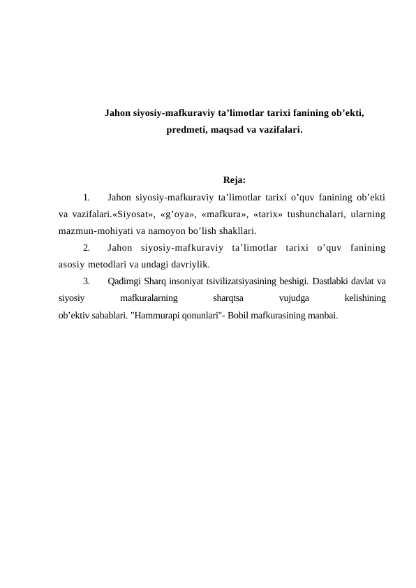 Jahon siyosiy-mafkuraviy ta’limotlar tarixi fanining ob’ekti,
predmeti, maqsad va vazifalari.
Reja:
1.
Jahon siyosiy-mafkuraviy ta’limotlar tarixi o’quv fanining ob’ekti
va vazifalari.«Siyosat», «g’oya», «mafkura», «tarix» tushunchalari, ularning
mazmun-mohiyati va namoyon bo’lish shakllari.
2.
Jahon  siyosiy-mafkuraviy  ta’limotlar  tarixi  o’quv  fanining
asosiy metodlari va undagi davriylik.
3.
Qadimgi Sharq insoniyat tsivilizatsiyasining beshigi. Dastlabki davlat va
siyosiy
 
mafkuralarning
 
sharqtsa
 
vujudga
 
kelishining
ob’ektiv sabablari. "Hammurapi qonunlari"- Bobil mafkurasining manbai. 
