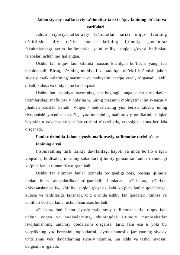 Jahon siyosiy-mafkuraviy ta’limotlar tarixi o’quv fanining ob’ekti va
vazifalari.
Jahon  siyosiy-mafkuraviy  ta’limotlar  tarixi  o’quv  fanining
o’qitilishi  oliy  ta’lim  muassasalarining  ijtimoiy  gumanitar
fakultetlaridagi  ayrim  bo’limlarida,  ya’ni  milliy  istiqlol  g’oyasi  bo’limlari
talabalari uchun mo’ljallangan.
Ushbu  fan  o’quv  fani  sifatida  maxsus  kiritilgan  bo’lib,  u  yangi  fan
hisoblanadi. Biroq, o’zining mohiyati  va tadqiqot  ob’ekti  bo’lmish  jahon
siyosiy mafkuralarining mazmun va mohiyatini tadqiq etadi, o’rganadi, tahlil
qiladi, xulosa va ilmiy qarorlar chiqaradi.
Ushbu fan insoniyat hayotining shu bugungi kunga qadar turli davlat
tizimlaridagi mafkuraviy holatlarni, uning mazmun mohiyatini ilmiy-nazariy
jihatdan  asoslab  beradi.  Voqea  -  hodisalarning  yuz  berish  sababi,  uning
rivojlanishi yoxud tanazzo’lga yuz tutishining mafkuraviy omillarini, xalqlar
hayotida u yoki bu tariqa ta’sir etishini o’zviylikda, xronolgik ketma-ketlikda
o’rganadi.
Fanlar tizimida Jahon siyosiy-mafkuraviy ta’limotlar tarixi o’quv
fanining o’rni.
Insoniyatning turli tarixiy davrlardagi hayoti va unda bo’lib o’tgan
voqealar, hodisalar, ularning sabablari ijtimoiy gumanitar fanlar tizimidagi
ko’plab fanlar tomonidan o’rganiladi.
Ushbu  fan  ijtimoiy  fanlar  tizimida  bo’lganligi  bois,  boshqa  ijtimoiy
fanlar  bilan  aloqadorlikda  o’rganiladi.  Jumladan,  «Falsafa»,  «Tarix»,
«Siyosatshunoslik», «Milliy istiqlol g’oyasi» kabi ko’plab fanlar qoidalariga,
xulosa va tahlillariga tayanadi. O’z o’rnida ushbu fan qoidalari, xulosa  va
tahlillari boshqa fanlar uchun ham asos bo’ladi.
«Falsafa»  fani  Jahon  siyosiy-mafkuraviy  ta’limotlar  tarixi  o’quv  fani
uchun  voqea  va  hodisalarning,  shuningdek  ijtimoiy  munosabatlar
rivojlanishning  umumiy  qoidalarini  o’rgansa,  tarix  fani  esa  u  yoki  bu
voqelikning yuz berishini, oqibatlarini, siyosatshunoslik  jamiyatning siyosiy
to’zilishini  yoki  davlatlarning  siyosiy  tizimini,  uni  ichki  va  tashqi  siyosati
belgisini o’rgatadi.
