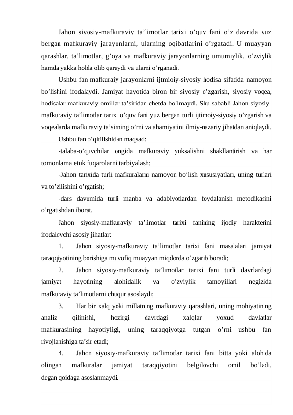 Jahon siyosiy-mafkuraviy ta’limotlar tarixi o’quv fani o’z davrida yuz
bergan mafkuraviy jarayonlarni, ularning oqibatlarini o’rgatadi. U muayyan
qarashlar, ta’limotlar, g’oya va mafkuraviy jarayonlarning umumiylik, o’zviylik
hamda yakka holda olib qaraydi va ularni o’rganadi.
Ushbu fan mafkuraiy jarayonlarni ijtmioiy-siyosiy hodisa sifatida namoyon
bo’lishini ifodalaydi. Jamiyat hayotida biron bir siyosiy o’zgarish,  siyosiy voqea,
hodisalar mafkuraviy omillar ta’siridan chetda bo’lmaydi. Shu sababli Jahon siyosiy-
mafkuraviy ta’limotlar tarixi o’quv fani yuz bergan turli ijtimoiy-siyosiy o’zgarish va
voqealarda mafkuraviy ta’sirning o’rni va ahamiyatini ilmiy-nazariy jihatdan aniqlaydi.
Ushbu fan o’qitilishidan maqsad:
-talaba-o’quvchilar  ongida  mafkuraviy  yuksalishni  shakllantirish  va  har
tomonlama etuk fuqarolarni tarbiyalash;
-Jahon tarixida turli mafkuralarni namoyon bo’lish xususiyatlari, uning turlari
va to’zilishini o’rgatish;
-dars  davomida  turli  manba  va  adabiyotlardan  foydalanish  metodikasini
o’rgatishdan iborat.
Jahon  siyosiy-mafkuraviy  ta’limotlar  tarixi  fanining  ijodiy  harakterini
ifodalovchi asosiy jihatlar:
1.
Jahon  siyosiy-mafkuraviy  ta’limotlar  tarixi  fani  masalalari  jamiyat
taraqqiyotining borishiga muvofiq muayyan miqdorda o’zgarib boradi;
2.
Jahon  siyosiy-mafkuraviy  ta’limotlar  tarixi  fani  turli  davrlardagi
jamiyat  hayotining  alohidalik  va  o’zviylik  tamoyillari  negizida
mafkuraviy ta’limotlarni chuqur asoslaydi;
3.
Har bir xalq yoki millatning mafkuraviy qarashlari, uning mohiyatining
analiz
 
qilinishi,
 
hozirgi
 
davrdagi
 
xalqlar
 
yoxud
 
davlatlar
mafkurasining  hayotiyligi,  uning  taraqqiyotga  tutgan  o’rni  ushbu  fan
rivojlanishiga ta’sir etadi;
4.
Jahon  siyosiy-mafkuraviy  ta’limotlar  tarixi  fani  bitta  yoki  alohida
olingan  mafkuralar  jamiyat  taraqqiyotini  belgilovchi  omil  bo’ladi,
degan qoidaga asoslanmaydi.
