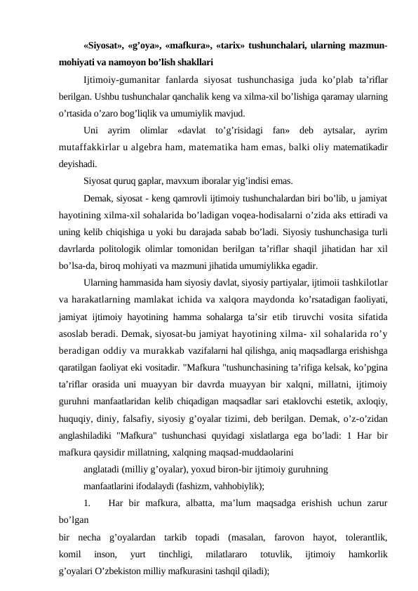 «Siyosat», «g’oya», «mafkura», «tarix» tushunchalari, ularning mazmun-
mohiyati va namoyon bo’lish shakllari
Ijtimoiy-gumanitar  fanlarda  siyosat  tushunchasiga  juda  ko’plab  ta’riflar
berilgan. Ushbu tushunchalar qanchalik keng va xilma-xil bo’lishiga qaramay ularning
o’rtasida o’zaro bog’liqlik va umumiylik mavjud.
Uni  ayrim  olimlar  «davlat  to’g’risidagi  fan»  deb  aytsalar,  ayrim
mutaffakkirlar u algebra ham, matematika ham emas, balki oliy matematikadir
deyishadi.
Siyosat quruq gaplar, mavxum iboralar yig’indisi emas.
Demak, siyosat - keng qamrovli ijtimoiy tushunchalardan biri bo’lib, u jamiyat
hayotining xilma-xil sohalarida bo’ladigan voqea-hodisalarni o’zida aks ettiradi va
uning kelib chiqishiga u yoki bu darajada sabab bo’ladi. Siyosiy tushunchasiga turli
davrlarda politologik olimlar tomonidan  berilgan ta’riflar shaqil jihatidan har xil
bo’lsa-da, biroq mohiyati va mazmuni jihatida umumiylikka egadir.
Ularning hammasida ham siyosiy davlat, siyosiy partiyalar, ijtimoii tashkilotlar
va harakatlarning mamlakat ichida va xalqora maydonda ko’rsatadigan faoliyati,
jamiyat ijtimoiy hayotining hamma sohalarga ta’sir  etib tiruvchi  vosita  sifatida
asoslab beradi. Demak, siyosat-bu jamiyat hayotining xilma- xil sohalarida ro’y
beradigan oddiy va murakkab vazifalarni hal qilishga, aniq maqsadlarga erishishga
qaratilgan faoliyat eki vositadir. "Mafkura "tushunchasining ta’rifiga kelsak, ko’pgina
ta’riflar orasida uni  muayyan bir davrda muayyan bir xalqni, millatni, ijtimoiy
guruhni  manfaatlaridan kelib chiqadigan maqsadlar sari etaklovchi estetik, axloqiy,
huquqiy, diniy, falsafiy, siyosiy g’oyalar tizimi, deb berilgan. Demak, o’z-o’zidan
anglashiladiki "Mafkura" tushunchasi quyidagi xislatlarga ega bo’ladi:  1 Har bir
mafkura qaysidir millatning, xalqning maqsad-muddaolarini
anglatadi (milliy g’oyalar), yoxud biron-bir ijtimoiy guruhning
manfaatlarini ifodalaydi (fashizm, vahhobiylik);
1.
Har  bir  mafkura,  albatta,  ma’lum  maqsadga  erishish  uchun  zarur
bo’lgan
bir  necha  g’oyalardan  tarkib  topadi  (masalan,  farovon  hayot,  tolerantlik,
komil  inson,  yurt  tinchligi,  milatlararo  totuvlik,  ijtimoiy  hamkorlik
g’oyalari O’zbekiston milliy mafkurasini tashqil qiladi);
