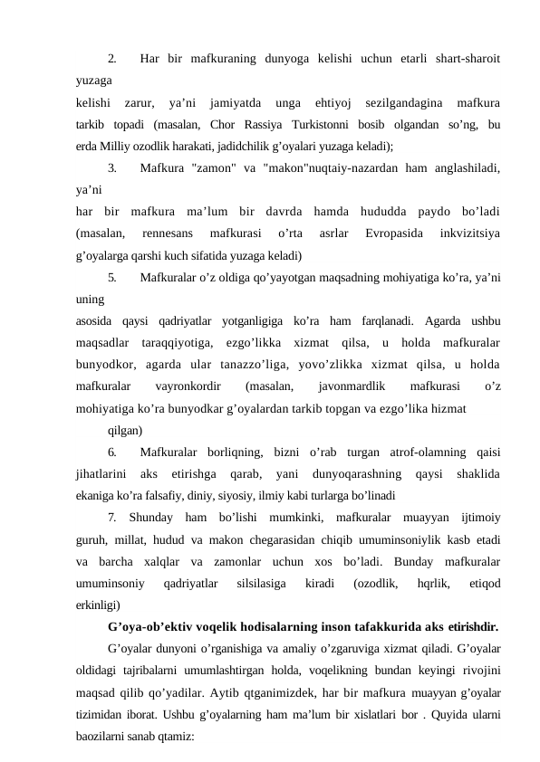 2.
Har  bir  mafkuraning  dunyoga  kelishi  uchun  etarli  shart-sharoit
yuzaga
kelishi  zarur,  ya’ni  jamiyatda  unga  ehtiyoj  sezilgandagina  mafkura
tarkib  topadi  (masalan,  Chor  Rassiya  Turkistonni  bosib  olgandan  so’ng,  bu
erda Milliy ozodlik harakati, jadidchilik g’oyalari yuzaga keladi);
3.
Mafkura  "zamon"  va  "makon"nuqtaiy-nazardan  ham  anglashiladi,
ya’ni
har  bir  mafkura  ma’lum  bir  davrda  hamda  hududda  paydo  bo’ladi
(masalan,  rennesans  mafkurasi  o’rta  asrlar  Evropasida  inkvizitsiya
g’oyalarga qarshi kuch sifatida yuzaga keladi)
5.
Mafkuralar o’z oldiga qo’yayotgan maqsadning mohiyatiga ko’ra, ya’ni
uning
asosida  qaysi  qadriyatlar  yotganligiga  ko’ra  ham  farqlanadi.  Agarda  ushbu
maqsadlar  taraqqiyotiga,  ezgo’likka  xizmat  qilsa,  u  holda  mafkuralar
bunyodkor,  agarda  ular  tanazzo’liga,  yovo’zlikka  xizmat  qilsa,  u  holda
mafkuralar
 
vayronkordir
 
(masalan,
 
javonmardlik
 
mafkurasi
 
o’z
mohiyatiga ko’ra bunyodkar g’oyalardan tarkib topgan va ezgo’lika hizmat
qilgan)
6.
Mafkuralar  borliqning,  bizni  o’rab  turgan  atrof-olamning  qaisi
jihatlarini  aks  etirishga  qarab,  yani  dunyoqarashning  qaysi  shaklida
ekaniga ko’ra falsafiy, diniy, siyosiy, ilmiy kabi turlarga bo’linadi
7.
Shunday  ham  bo’lishi  mumkinki,  mafkuralar  muayyan  ijtimoiy
guruh, millat, hudud va makon chegarasidan chiqib umuminsoniylik kasb etadi
va  barcha  xalqlar  va  zamonlar  uchun  xos  bo’ladi.  Bunday  mafkuralar
umuminsoniy  qadriyatlar  silsilasiga  kiradi  (ozodlik,  hqrlik,  etiqod
erkinligi)
G’oya-ob’ektiv voqelik hodisalarning inson tafakkurida aks etirishdir.
G’oyalar dunyoni o’rganishiga va amaliy o’zgaruviga xizmat qiladi. G’oyalar
oldidagi  tajribalarni  umumlashtirgan  holda,  voqelikning  bundan  keyingi  rivojini
maqsad qilib qo’yadilar. Aytib qtganimizdek, har bir mafkura muayyan g’oyalar
tizimidan iborat. Ushbu g’oyalarning ham ma’lum bir xislatlari  bor . Quyida ularni
baozilarni sanab qtamiz:
