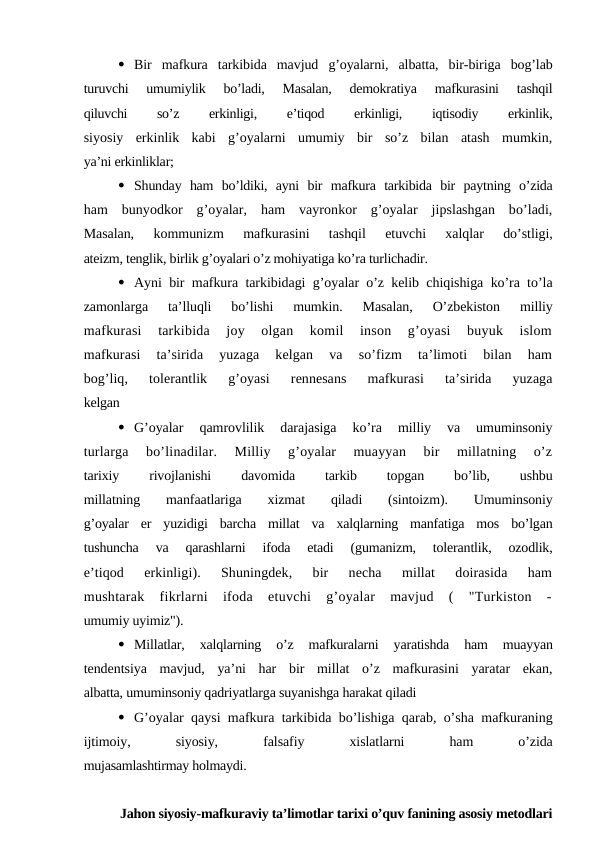  Bir  mafkura  tarkibida  mavjud  g’oyalarni,  albatta,  bir-biriga  bog’lab
turuvchi  umumiylik  bo’ladi,  Masalan,  demokratiya  mafkurasini  tashqil
qiluvchi
 
so’z
 
erkinligi,
 
e’tiqod
 
erkinligi,
 
iqtisodiy
 
erkinlik,
siyosiy  erkinlik  kabi  g’oyalarni  umumiy  bir  so’z  bilan  atash  mumkin,
ya’ni erkinliklar;
 Shunday  ham  bo’ldiki,  ayni  bir  mafkura  tarkibida  bir  paytning  o’zida
ham  bunyodkor  g’oyalar,  ham  vayronkor  g’oyalar  jipslashgan  bo’ladi,
Masalan,  kommunizm  mafkurasini  tashqil  etuvchi  xalqlar  do’stligi,
ateizm, tenglik, birlik g’oyalari o’z mohiyatiga ko’ra turlichadir.
 Ayni bir mafkura tarkibidagi g’oyalar o’z kelib chiqishiga ko’ra to’la
zamonlarga  ta’lluqli  bo’lishi  mumkin.  Masalan,  O’zbekiston  milliy
mafkurasi  tarkibida  joy  olgan  komil  inson  g’oyasi  buyuk  islom
mafkurasi  ta’sirida  yuzaga  kelgan  va  so’fizm  ta’limoti  bilan  ham
bog’liq,  tolerantlik  g’oyasi  rennesans  mafkurasi  ta’sirida  yuzaga
kelgan
 G’oyalar  qamrovlilik  darajasiga  ko’ra  milliy  va  umuminsoniy
turlarga  bo’linadilar.  Milliy  g’oyalar  muayyan  bir  millatning  o’z
tarixiy
 
rivojlanishi
 
davomida
 
tarkib
 
topgan
 
bo’lib,
 
ushbu
millatning  manfaatlariga  xizmat  qiladi  (sintoizm).  Umuminsoniy
g’oyalar  er  yuzidigi  barcha  millat  va  xalqlarning  manfatiga  mos  bo’lgan
tushuncha  va  qarashlarni  ifoda  etadi  (gumanizm,  tolerantlik,  ozodlik,
e’tiqod  erkinligi).  Shuningdek,  bir  necha  millat  doirasida  ham
mushtarak  fikrlarni  ifoda  etuvchi  g’oyalar  mavjud  (  "Turkiston  -
umumiy uyimiz").
 Millatlar,  xalqlarning  o’z  mafkuralarni  yaratishda  ham  muayyan
tendentsiya  mavjud,  ya’ni  har  bir  millat  o’z  mafkurasini  yaratar  ekan,
albatta, umuminsoniy qadriyatlarga suyanishga harakat qiladi
 G’oyalar qaysi mafkura tarkibida bo’lishiga qarab, o’sha mafkuraning
ijtimoiy,
 
siyosiy,
 
falsafiy
 
xislatlarni
 
ham
 
o’zida
mujasamlashtirmay holmaydi.
Jahon siyosiy-mafkuraviy ta’limotlar tarixi o’quv fanining asosiy metodlari
