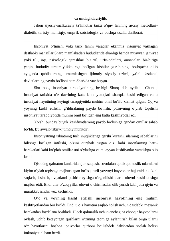 va undagi davriylik.
Jahon siyosiy-mafkuraviy ta’limotlar tarixi o’quv fanining asosiy  metodlari-
dialetik, tarixiy-mantiqiy, emprik-sotsiologik va boshqa usullardaniborat.
Insoniyat  o’tmishi  yoki  tarix  fanini  varaqlar  ekanmiz  insoniyat  yashagan
dastlabki manzillar Sharq mamlakatlari hududlarida ekanligi hamda muayyan jamiyat
yoki tili, irqi, psixologik qarashlari  bir xil, urfu-odatlari,  anoanalari bir-biriga
yaqin,  hududiy  umumiylikka  ega  bo’lgan  kishilar  guruhining,  boshqacha  qilib
aytganda  qabilalarning  umumlashgan  ijtimoiy  siyosiy  tizimi,  ya’ni  dastlabki
davlatlarning paydo bo’lishi ham Sharkda yuz bergan.
Shu  bois,  insoniyat  taraqqiyotining  beshigi  Sharq  deb  aytiladi.  Chunki,
insoniyat tarixida o’z davrining katta-katta yutuqlari sharqda kashf etilgan va u
insoniyat hayotining keyingi taraqqiyotida muhim omil bo’lib xizmat qilgan. Qq va
yoyning  kashf  etilishi,  g’ildirakning  paydo  bo’lishi,  yozuvning  o’ylab  topilishi
insoniyat taraqqiyotida muhim omil bo’lgan eng katta kashfiyotlar edi.
Xo’sh, bunday buyuk kashfiyotlarning paydo bo’lishiga qanday omillar sabab
bo’ldi. Bu avvalo tabiiy-ijtimoiy muhitdir.
Insoniyatning tabiatning turli injiqliklariga qarshi kurashi, ularning sabablarini
bilishga  bo’lgan  intilishi,  o’zini  qurshab  turgan  o’zi  kabi  insonlarning  hatti-
harakatlari kabi ko’plab omillar uni o’ylashga va muayyan kashfiyotlar yaratishga olib
keldi.
Qishning qahraton kunlaridan jon saqlash, sovukdan qotib qolmaslik odamlarni
kiyim o’ylab topishga majbur etgan bo’lsa, turli yovvoyi hayvonlar hujumidan o’zini
saqlash, issinish, ovqatlarni pishirib eyishga o’rganilishi ularni olovni kashf etishga
majbur etdi. Endi ular o’zoq yillar olovni o’chirmasdan olib yurish kabi juda qiyin va
murakkab ishdan voz kechishdi.
O’q  va  yoyning  kashf  etilishi  insoniyat  hayotining  eng  muhim
kashfiyotlaridan biri bo’ldi. Endi u o’z hayotini saqlab holish uchun dastlabki mexanik
harakatdan foydalana boshladi. U och qolmaslik uchun anchagina chopqir hayvonlarni
ovlash, uchib ketayotgan qushlarni o’zining taomiga aylantirish  bilan birga ularni
o’z  hayotlarini  boshqa  jonivorlar  qurboni  bo’lishdek  dahshatdan  saqlab  holish
imkoniyatini ham berdi.
