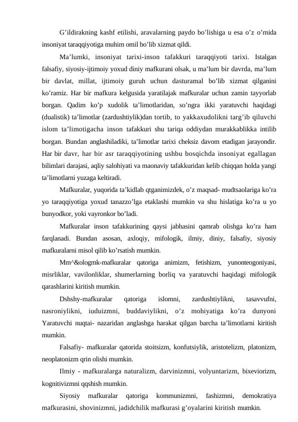 G’ildirakning kashf etilishi, aravalarning paydo bo’lishiga u esa o’z o’rnida
insoniyat taraqqiyotiga muhim omil bo’lib xizmat qildi.
Ma’lumki,  insoniyat  tarixi-inson  tafakkuri  taraqqiyoti  tarixi.  Istalgan
falsafiy, siyosiy-ijtimoiy yoxud diniy mafkurani olsak, u ma’lum bir davrda, ma’lum
bir  davlat,  millat,  ijtimoiy  guruh  uchun  dasturamal  bo’lib  xizmat  qilganini
ko’ramiz. Har bir mafkura kelgusida yaratilajak mafkuralar uchun zamin tayyorlab
borgan.  Qadim  ko’p  xudolik  ta’limotlaridan,  so’ngra  ikki  yaratuvchi  haqidagi
(dualistik) ta’limotlar (zardushtiylik)dan tortib, to yakkaxudolikni targ’ib qiluvchi
islom ta’limotigacha inson  tafakkuri shu tariqa oddiydan murakkablikka intilib
borgan. Bundan anglashiladiki, ta’limotlar tarixi cheksiz davom etadigan jarayondir.
Har bir davr, har bir asr taraqqiyotining ushbu bosqichda insoniyat egallagan
bilimlari darajasi, aqliy salohiyati va maonaviy tafakkuridan kelib chiqqan holda yangi
ta’limotlarni yuzaga keltiradi.
Mafkuralar, yuqorida ta’kidlab qtganimizdek, o’z maqsad- mudtsaolariga ko’ra
yo taraqqiyotiga yoxud tanazzo’lga etaklashi mumkin va shu hislatiga ko’ra u yo
bunyodkor, yoki vayronkor bo’ladi.
Mafkuralar inson tafakkurining qaysi jabhasini qamrab olishga ko’ra  ham
farqlanadi.  Bundan  asosan,  axloqiy,  mifologik,  ilmiy,  diniy,  falsafiy,  siyosiy
mafkuralarni misol qilib ko’rsatish mumkin.
Mm^&ologmk-mafkuralar  qatoriga  animizm,  fetishizm,  yunonteogoniyasi,
misrliklar, vavilonliklar, shumerlarning borliq va yaratuvchi haqidagi  mifologik
qarashlarini kiritish mumkin.
Dshshy-mafkuralar  qatoriga  islomni,  zardushtiylikni,  tasavvufni,
nasroniylikni,  iuduizmni,  buddaviylikni,  o’z  mohiyatiga  ko’ra  dunyoni
Yaratuvchi  nuqtai- nazaridan anglashga harakat qilgan barcha ta’limotlarni  kiritish
mumkin.
Falsafiy-  mafkuralar qatorida stoitsizm, konfutsiylik, aristotelizm,  platonizm,
neoplatonizm qrin olishi mumkin.
Ilmiy - mafkuralarga naturalizm, darvinizmni, volyuntarizm, bixeviorizm,
kognitivizmni qqshish mumkin.
Siyosiy  mafkuralar  qatoriga  kommunizmni,  fashizmni,  demokratiya
mafkurasini, shovinizmni, jadidchilik mafkurasi g’oyalarini kiritish mumkin.
