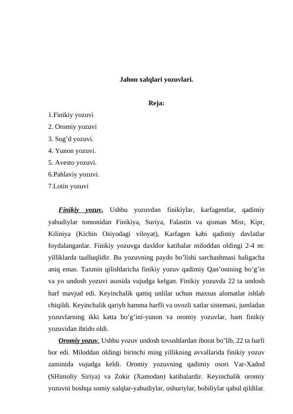 Jahon xalqlari yozuvlari.
Reja:
1.Finikiy yozuvi
2. Oromiy yozuvi
3. Sug’d yozuvi.
4. Yunon yozuvi.
5. Avesto yozuvi.
6.Pahlaviy yozuvi.
7.Lotin yozuvi
 
Finikiy  yozuv. Ushbu  yozuvdan  finikiylar,  karfagentlar,  qadimiy
yahudiylar  tomonidan  Finikiya,  Suriya,  Falastin  va  qisman  Misr,  Kipr,
Kiliniya  (Kichin  Osiyodagi  viloyat),  Karfagen  kabi  qadimiy  davlatlar
foydalanganlar. Finikiy yozuvga daxldor katibalar miloddan oldingi 2-4 m:
yilliklarda taalluqlidir. Bu yozuvning paydo bo’lishi sarchashmasi haligacha
aniq emas. Taxmin qilishlaricha finikiy yozuv qadimiy Qan’onining bo’g’in
va yo undosh yozuvi asosida vujudga kelgan. Finikiy yozuvda 22 ta undosh
harf mavjud edi. Keyinchalik qattiq unlilar uchun maxsus alomatlar ishlab
chiqildi. Keyinchalik qariyb hamma harfli va ovozli xatlar sistemasi, jumladan
yozuvlarning  ikki  katta  bo’g’ini-yunon  va  oromiy  yozuvlar,  ham  finikiy
yozuvidan ibtido oldi.
Oromiy yozuv
 
 .  Ushbu yozuv undosh tovushlardan iborat bo’lib, 22 ta harfi
bor edi. Miloddan oldingi birinchi ming yillikning avvallarida finikiy yozuv
zaminida  vujudga  keldi.  Oromiy  yozuvning  qadimiy  osori  Var-Xadod
(SHimoliy  Siriya)  va  Zokir  (Xamodan)  katibalardir.  Keyinchalik  oromiy
yozuvni boshqa somiy xalqlar-yahudiylar, oshuriylar, bobiliylar qabul qildilar.
