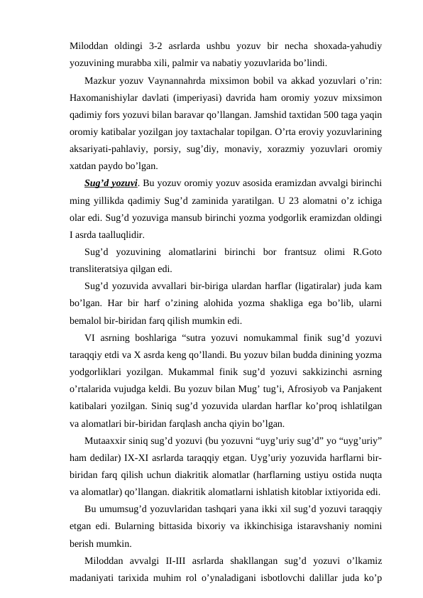 Miloddan  oldingi  3-2  asrlarda  ushbu  yozuv  bir  necha  shoxada-yahudiy
yozuvining murabba xili, palmir va nabatiy yozuvlarida bo’lindi.
Mazkur yozuv Vaynannahrda mixsimon bobil va akkad yozuvlari o’rin:
Haxomanishiylar davlati (imperiyasi) davrida ham oromiy yozuv mixsimon
qadimiy fors yozuvi bilan baravar qo’llangan. Jamshid taxtidan 500 taga yaqin
oromiy katibalar yozilgan joy taxtachalar topilgan. O’rta eroviy yozuvlarining
aksariyati-pahlaviy,  porsiy,  sug’diy,  monaviy,  xorazmiy  yozuvlari  oromiy
xatdan paydo bo’lgan.
Sug’d yozuvi. Bu yozuv oromiy yozuv asosida eramizdan avvalgi birinchi
ming yillikda qadimiy Sug’d zaminida yaratilgan. U 23 alomatni o’z ichiga
olar edi. Sug’d yozuviga mansub birinchi yozma yodgorlik eramizdan oldingi
I asrda taalluqlidir.
Sug’d  yozuvining  alomatlarini  birinchi  bor  frantsuz  olimi  R.Goto
transliteratsiya qilgan edi.
Sug’d yozuvida avvallari bir-biriga ulardan harflar (ligatiralar) juda kam
bo’lgan. Har bir harf o’zining alohida yozma shakliga ega bo’lib, ularni
bemalol bir-biridan farq qilish mumkin edi.
VI  asrning boshlariga “sutra yozuvi  nomukammal finik sug’d yozuvi
taraqqiy etdi va X asrda keng qo’llandi. Bu yozuv bilan budda dinining yozma
yodgorliklari yozilgan. Mukammal finik sug’d yozuvi sakkizinchi asrning
o’rtalarida vujudga keldi. Bu yozuv bilan Mug’ tug’i, Afrosiyob va Panjakent
katibalari yozilgan. Siniq sug’d yozuvida ulardan harflar ko’proq ishlatilgan
va alomatlari bir-biridan farqlash ancha qiyin bo’lgan. 
Mutaaxxir siniq sug’d yozuvi (bu yozuvni “uyg’uriy sug’d” yo “uyg’uriy”
ham dedilar) IX-XI asrlarda taraqqiy etgan. Uyg’uriy yozuvida harflarni bir-
biridan farq qilish uchun diakritik alomatlar (harflarning ustiyu ostida nuqta
va alomatlar) qo’llangan. diakritik alomatlarni ishlatish kitoblar ixtiyorida edi.
Bu umumsug’d yozuvlaridan tashqari yana ikki xil sug’d yozuvi taraqqiy
etgan edi. Bularning bittasida bixoriy va ikkinchisiga istaravshaniy nomini
berish mumkin.
Miloddan  avvalgi  II-III  asrlarda  shakllangan  sug’d  yozuvi  o’lkamiz
madaniyati tarixida muhim rol o’ynaladigani isbotlovchi dalillar juda ko’p
