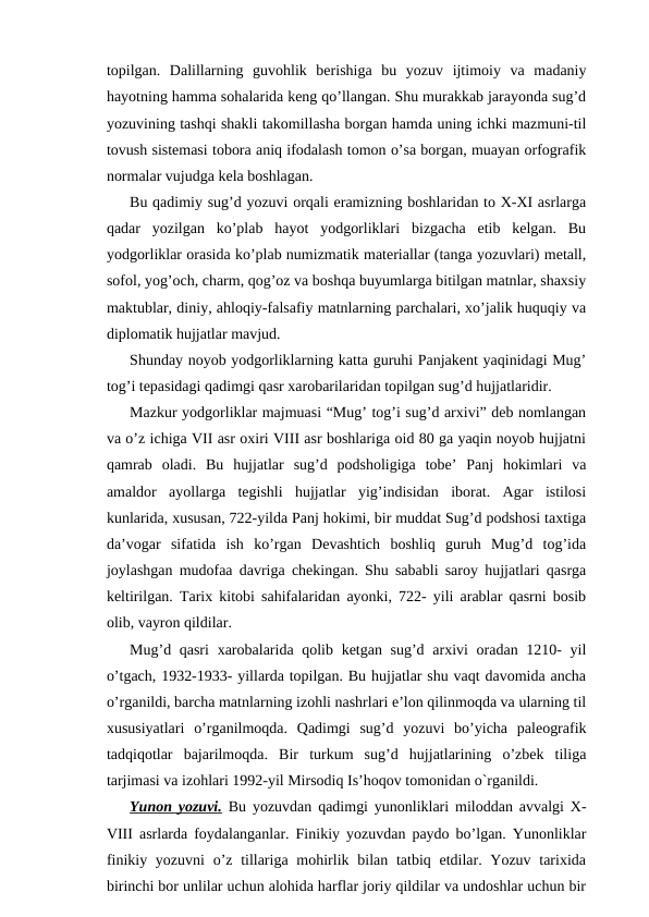 topilgan.  Dalillarning  guvohlik  berishiga  bu  yozuv  ijtimoiy  va  madaniy
hayotning hamma sohalarida keng qo’llangan. Shu murakkab jarayonda sug’d
yozuvining tashqi shakli takomillasha borgan hamda uning ichki mazmuni-til
tovush sistemasi tobora aniq ifodalash tomon o’sa borgan, muayan orfografik
normalar vujudga kela boshlagan.
Bu qadimiy sug’d yozuvi orqali eramizning boshlaridan to X-XI asrlarga
qadar  yozilgan  ko’plab  hayot  yodgorliklari  bizgacha  etib  kelgan.  Bu
yodgorliklar orasida ko’plab numizmatik materiallar (tanga yozuvlari) metall,
sofol, yog’och, charm, qog’oz va boshqa buyumlarga bitilgan matnlar, shaxsiy
maktublar, diniy, ahloqiy-falsafiy matnlarning parchalari, xo’jalik huquqiy va
diplomatik hujjatlar mavjud.
Shunday noyob yodgorliklarning katta guruhi Panjakent yaqinidagi Mug’
tog’i tepasidagi qadimgi qasr xarobarilaridan topilgan sug’d hujjatlaridir.
Mazkur yodgorliklar majmuasi “Mug’ tog’i sug’d arxivi” deb nomlangan
va o’z ichiga VII asr oxiri VIII asr boshlariga oid 80 ga yaqin noyob hujjatni
qamrab  oladi.  Bu  hujjatlar  sug’d  podsholigiga  tobe’  Panj  hokimlari  va
amaldor  ayollarga  tegishli  hujjatlar  yig’indisidan  iborat.  Agar  istilosi
kunlarida, xususan, 722-yilda Panj hokimi, bir muddat Sug’d podshosi taxtiga
da’vogar  sifatida  ish  ko’rgan  Devashtich  boshliq  guruh  Mug’d  tog’ida
joylashgan mudofaa davriga chekingan. Shu sababli saroy hujjatlari qasrga
keltirilgan. Tarix kitobi sahifalaridan ayonki, 722- yili arablar qasrni bosib
olib, vayron qildilar.
Mug’d qasri  xarobalarida qolib ketgan sug’d arxivi  oradan 1210- yil
o’tgach, 1932-1933- yillarda topilgan. Bu hujjatlar shu vaqt davomida ancha
o’rganildi, barcha matnlarning izohli nashrlari e’lon qilinmoqda va ularning til
xususiyatlari  o’rganilmoqda.  Qadimgi  sug’d  yozuvi  bo’yicha  paleografik
tadqiqotlar  bajarilmoqda.  Bir  turkum  sug’d  hujjatlarining  o’zbek  tiliga
tarjimasi va izohlari 1992-yil Mirsodiq Is’hoqov tomonidan o`rganildi.
Yunon yozuvi. Bu yozuvdan qadimgi yunonliklari miloddan avvalgi X-
VIII asrlarda foydalanganlar. Finikiy yozuvdan paydo bo’lgan. Yunonliklar
finikiy yozuvni  o’z tillariga mohirlik bilan tatbiq etdilar. Yozuv  tarixida
birinchi bor unlilar uchun alohida harflar joriy qildilar va undoshlar uchun bir
