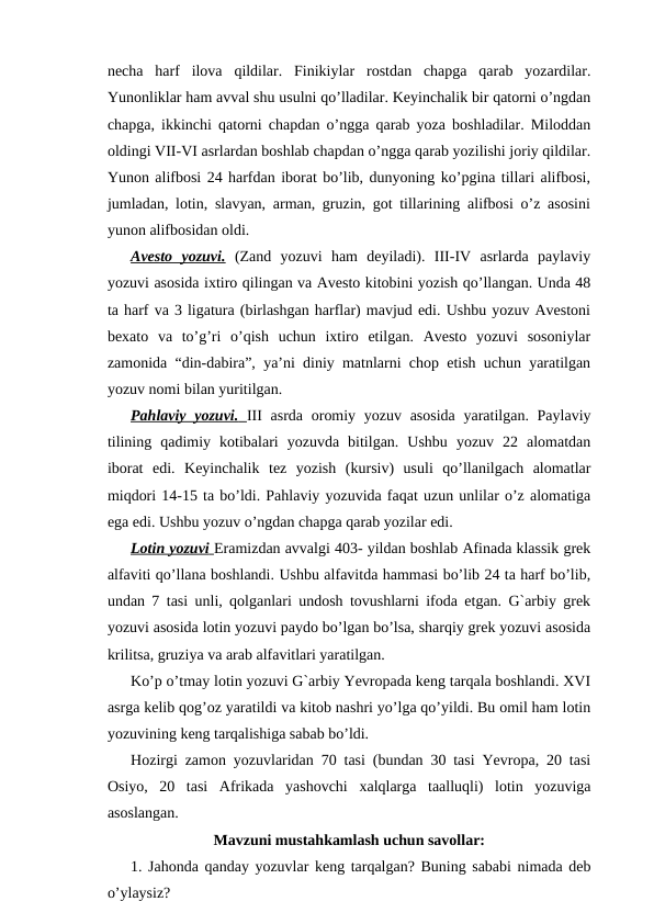 necha  harf  ilova  qildilar.  Finikiylar  rostdan  chapga  qarab  yozardilar.
Yunonliklar ham avval shu usulni qo’lladilar. Keyinchalik bir qatorni o’ngdan
chapga, ikkinchi qatorni chapdan o’ngga qarab yoza boshladilar. Miloddan
oldingi VII-VI asrlardan boshlab chapdan o’ngga qarab yozilishi joriy qildilar.
Yunon alifbosi 24 harfdan iborat bo’lib, dunyoning ko’pgina tillari alifbosi,
jumladan, lotin, slavyan, arman, gruzin, got tillarining alifbosi o’z asosini
yunon alifbosidan oldi.
Avesto  yozuvi. (Zand  yozuvi  ham  deyiladi).  III-IV  asrlarda  paylaviy
yozuvi asosida ixtiro qilingan va Avesto kitobini yozish qo’llangan. Unda 48
ta harf va 3 ligatura (birlashgan harflar) mavjud edi. Ushbu yozuv Avestoni
bexato  va  to’g’ri  o’qish  uchun  ixtiro  etilgan.  Avesto  yozuvi  sosoniylar
zamonida “din-dabira”, ya’ni diniy matnlarni chop etish uchun yaratilgan
yozuv nomi bilan yuritilgan.
Pahlaviy yozuvi.
 
    III asrda oromiy yozuv asosida yaratilgan. Paylaviy
tilining  qadimiy  kotibalari  yozuvda  bitilgan.  Ushbu  yozuv  22  alomatdan
iborat  edi.  Keyinchalik  tez  yozish  (kursiv)  usuli  qo’llanilgach  alomatlar
miqdori 14-15 ta bo’ldi. Pahlaviy yozuvida faqat uzun unlilar o’z alomatiga
ega edi. Ushbu yozuv o’ngdan chapga qarab yozilar edi.
Lotin yozuvi
 
    Eramizdan avvalgi 403- yildan boshlab Afinada klassik grek
alfaviti qo’llana boshlandi. Ushbu alfavitda hammasi bo’lib 24 ta harf bo’lib,
undan 7 tasi unli, qolganlari undosh tovushlarni ifoda etgan. G`arbiy grek
yozuvi asosida lotin yozuvi paydo bo’lgan bo’lsa, sharqiy grek yozuvi asosida
krilitsa, gruziya va arab alfavitlari yaratilgan.
Ko’p o’tmay lotin yozuvi G`arbiy Yevropada keng tarqala boshlandi. XVI
asrga kelib qog’oz yaratildi va kitob nashri yo’lga qo’yildi. Bu omil ham lotin
yozuvining keng tarqalishiga sabab bo’ldi.
Hozirgi zamon yozuvlaridan 70 tasi (bundan 30 tasi Yevropa, 20 tasi
Osiyo,  20  tasi  Afrikada  yashovchi  xalqlarga  taalluqli)  lotin  yozuviga
asoslangan.
Mavzuni mustahkamlash uchun savollar:
1. Jahonda qanday yozuvlar keng tarqalgan? Buning sababi nimada deb
o’ylaysiz?
